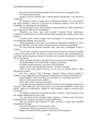 LAS TRAMPAS DEL AMORAMANDA QUICK

Emily lanzó una exclamación ahogada. Se llevó las manos a la garganta y dijo:
-No sabía que había testigos.
-Imogen, por favor, debemos irnos. -Patricia parecía desesperada-. Una cita previa,
comprenden.
-Un momento, Patricia. -Imogen miró a Theodosia fijamente-. No será necesario
que nadie atestigüe a favor de la inocencia de Colchester, porque la sola idea de su
culpabilidad es completamente descabellada.
-No esté tan segura de eso, lady Colchester -replicó Theodosia-. Todo el mundo sabe
que su esposo tiene fama de ser muy peligroso.
-Theodosia, por favor, ¿qué estás diciendo? -exclamó Emily, horrorizada-.
Colchester se pondrá furioso si se entera de que estás acusándolo de asesinato. Debes tener
cuidado.
-Sí, señora Slott -convino Imogen, muy suavemente-. Le recomendaría que fuera
extremadamente prudente con lo que dice.
Theodosia parpadeó varias veces. Una sombra de inseguridad reemplazó a la cólera
divina que inflamaba su mirada. Echó a su amiga una breve mirada de incomodidad.
-No estoy haciendo ninguna acusación -dijo-. Sólo estoy comentando lo que es
evidente.
-¿No me diga? -Imogen se colocó las manos sobre las caderas y comenzó a golpear
el suelo con la punta del pie-. No alcanzo a ver qué es lo evidente, salvo, naturalmente, que
usted tenía tantas razones para disparar a Vanneck como cualquier otra persona. Y muchas
más que la mayoría.
-¿Qué? -preguntó Theodosia, abriendo la boca con expresión escandalizada.
-No puedes hablar en serio -dijo Emily a Imogen, horrorizada.
La modista quedó paralizada, con su boca llena de alfileres.
-Imogen -susurró desesperadamente Patricia-. Por favor, vámonos.
Antes de que nadie pudiera moverse, se oyó una voz familiar desde la parte
delantera de la tienda.
-Por favor, continúe, lady Colchester -murmuró Selena, mientras entraba al
probador-. Estoy impaciente por saber por qué Theodosla mató a Vanneck antes del duelo.
-Lady Lyndhurst -musitó la modista, ya casi frenética-. Un momento, por favor.
Todas se volvieron para mirar a Selena.
-Yo no maté a nadie -se lamentó Theodosia.
-Yo no digo que haya disparado Theodosia a Vanneck -aclaró Imogen, frunciendo el
entrecejo-. Sólo señalo que como mucha gente, tenía una gran cantidad de razones para
hacerlo. Dadas las circunstancias, debería ser más cuidadosa cuando se trata de hacer
acusaciones.
-Yo tampoco he dicho que Colchester asesinara a Vanneck - gritó Theodosla-, sino
que «podría» haberlo hecho. Eso es todo.
-¿Por qué razón podría Theodosia haber disparado a Vanneck antes del duelo?
-preguntó Selena a Imogen, sonriendo casi imperceptiblemente.
-Para que pareciera que Colchester lo había asesinado a sangre fría -respondió
tranquilamente Imogen.
El rostro de Theodosia se convulsionó de rabia.
-¿Por qué iba a hacer yo semejante cosa? -exclamó.
Imogen se mordió los labios y pareció reflexionar sobre la pregunta.
143
MI CAMINO AL ROMANCE

 