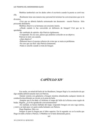 LAS TRAMPAS DEL AMORAMANDA QUICK

Matthias tamborileó con los dedos sobre el escritorio cuando la puerta se cerró tras
ella.
-Realmente tiene una manera muy personal de terminar las conversaciones que no le
divierten.
-Creo que no debería haberla sermoneado tan duramente - musitó Patricia-. Sólo
procuraba defenderle.
Matthias observó a su hermana con creciente interés.
-¿Desde cuándo te has convertido en defensora de Imogen? Creí que no la
aprobabas.
-He cambiado de opinión -dijo Patricia rígidamente.
-Comprendo. En ese caso, parece que podemos coincidir en un objetivo.
Patricia lo miró con cautela.
-¿Qué objetivo?
-Debemos hacer el enorme esfuerzo de evitar que se meta en problemas.
-No creo que sea fácil -dijo Patricia lentamente.
-Nada es sencillo cuando se trata de Imogen.

CAPÍTULO XIV

Esa noche, en mitad del baile de los Reedinore, Imogen llegó a la conclusión de que
algo andaba definitivamente mal con Patricia.
Alastair sonreía con galantería a Imogen mientras abandonaba cualquier intento de
conducirla describiendo un círculo en la pista de baile.
-Imagino que le ha dado a Colchester el mapa del Sello de la Reina como regalo de
bodas. Dígame, ¿se lo ha agradecido convenientemente?
-En realidad, no hemos hablado del mapa -respondió Imogen con una vaga sonrisa,
y miró a un lado para ver quién estaba bailando con Patricia.
Hugo Bagshaw. Otra vez.
Imogen se pasó la lengua por el labio superior. Era la segunda vez en la noche que
Hugo invitaba a bailar a Patricia. A Matthias no le haría demasiada gracia.
147
MI CAMINO AL ROMANCE

 