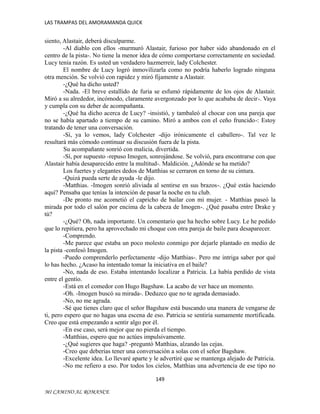 LAS TRAMPAS DEL AMORAMANDA QUICK

siento, Alastair, deberá disculparme.
-Al diablo con ellos -murmuró Alastair, furioso por haber sido abandonado en el
centro de la pista-. No tiene la menor idea de cómo comportarse correctamente en sociedad.
Lucy tenía razón. Es usted un verdadero hazmerreír, lady Colchester.
El nombre de Lucy logró inmovilizarla como no podría haberlo logrado ninguna
otra mención. Se volvió con rapidez y miró fijamente a Alastair.
-¿Qué ha dicho usted?
-Nada. -El breve estallido de furia se esfumó rápidamente de los ojos de Alastair.
Miró a su alrededor, incómodo, claramente avergonzado por lo que acababa de decir-. Vaya
y cumpla con su deber de acompañanta.
-¿Qué ha dicho acerca de Lucy? -insistió, y tambaleó al chocar con una pareja que
no se había apartado a tiempo de su camino. Miró a ambos con el ceño fruncido-: Estoy
tratando de tener una conversación.
-Sí, ya lo vemos, lady Colchester -dijo irónicamente el caballero-. Tal vez le
resultará más cómodo continuar su discusión fuera de la pista.
Su acompañante sonrió con malicia, divertida.
-Sí, por supuesto -repuso Imogen, sonrojándose. Se volvió, para encontrarse con que
Alastair había desaparecido entre la multitud-. Maldición. ¿Adónde se ha metido?
Los fuertes y elegantes dedos de Matthias se cerraron en torno de su cintura.
-Quizá pueda serte de ayuda -le dijo.
-Matthias. -Imogen sonrió aliviada al sentirse en sus brazos-. ¿Qué estás haciendo
aquí? Pensaba que tenías la intención de pasar la noche en tu club.
-De pronto me acometió el capricho de bailar con mi mujer. - Matthias paseó la
mirada por todo el salón por encima de la cabeza de Imogen-. ¿Qué pasaba entre Drake y
tú?
-¿Qué? Oh, nada importante. Un comentario que ha hecho sobre Lucy. Le he pedido
que lo repitiera, pero ha aprovechado mi choque con otra pareja de baile para desaparecer.
-Comprendo.
-Me parece que estaba un poco molesto conmigo por dejarle plantado en medio de
la pista -confesó Imogen.
-Puedo comprenderlo perfectamente -dijo Matthias-. Pero me intriga saber por qué
lo has hecho. ¿Acaso ha intentado tomar la iniciativa en el baile?
-No, nada de eso. Estaba intentando localizar a Patricia. La había perdido de vista
entre el gentío.
-Está en el comedor con Hugo Bagshaw. La acabo de ver hace un momento.
-Oh. -Imogen buscó su mirada-. Deduzco que no te agrada demasiado.
-No, no me agrada.
-Sé que tienes claro que el señor Bagshaw está buscando una manera de vengarse de
ti, pero espero que no hagas una escena de eso. Patricia se sentiría sumamente mortificada.
Creo que está empezando a sentir algo por él.
-En ese caso, será mejor que no pierda el tiempo.
-Matthias, espero que no actúes impulsivamente.
-¿Qué sugieres que haga? -preguntó Matthias, alzando las cejas.
-Creo que deberías tener una conversación a solas con el señor Bagshaw.
-Excelente idea. Lo llevaré aparte y le advertiré que se mantenga alejado de Patricia.
-No me refiero a eso. Por todos los cielos, Matthias una advertencia de ese tipo no
149
MI CAMINO AL ROMANCE

 