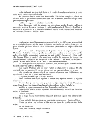 LAS TRAMPAS DEL AMORAMANDA QUICK

La luz de la vela que todavía brillaba en el estudio alcanzaba para iluminar el color
de su propia sangre empapando la tela.
Sus oponentes habían estado bien pertrechados. Uno llevaba una pistola, el otro un
cuchillo. Fuera lo que fuese lo que buscaban en la casa de Vanneck, era indudable que tenía
gran importancia para ellos.
Matthias se preguntó si lo habrían encontrado.
Rasgó la camisa y ató fuertemente una improvisada venda alrededor del brazo
sangrante, luego se dispuso a continuar el registro del estudio de Vanneck. Se obligó a
organizar su pensamiento de la misma forma en que lo había hecho cuando estaba buscando
las fantasmales ruinas del antiguo Zamar.

Una hora más tarde, Matthias descansaba en el sofá de los delfines, en la comodidad
de su propia biblioteca y oía los pasos de Imogen que bajaba con rapidez la escalera. A
pesar del dolor que sentía mientras Ufton terminaba de vendar su herida, no pudo evitar una
sonrisa.
-¿Herido? -La voz de Imogen atravesó la puerta cerrada sin ninguna dificultad. A
Matthias no le habría extrañado que la oyeran los que pasaban en ese momento por la
calle-. ¿Qué diablos quiere decir con eso de que está herido? ¿Dónde está? ¿Cómo está?
¿Ha llamado Ufton al médico? -La vertiginosa retahíla de preguntas de Imogen iba
acompañada del repiquetear de sus pasos en la escalera-. ¿Está Ufton atendiéndolo?
¿Ufton? ¡Ufton! ¡Por todos los cielos, Ufton es mayordomo, no médico!
-La señora parece estar preocupada -comentó Ufton, mientras ponía cuidadosamente
la venda alrededor del brazo de Matthias.
-Eso parece. -Matthias cerró los ojos y reclinó la cabeza sobre el respaldo del sofá
sonriendo para sus adentros-. Es extraño esto de tener una esposa rondando por la casa.
-Sin intención de ofender, milord, me permito señalar que lady Colchester es un
poquito más extraña que la mayoría de las esposas.
-Así parece; sospecho que lo es -dijo Matthias.
Prestó atención, satisfecho, oyendo a Imogen que repartía órdenes y requería
información.
-Comprueben que su cama esté preparada -le dijo a alguien-. Usted, Charles, sí,
usted. Haga alguna clase de camilla en la cual podamos llevar arriba a Su Señoría.
Matthias se movió en su asiento y abrió desganadamente los ojos.
-Supongo que será mejor que alguno de nosotros la detenga antes de que convierta
la casa en un hospital.
Ufton se puso pálido.
-Se lo ruego, milord, no me mire a mí cuando piense en alguien para calmar a lady
Colchester.
-Nunca me había dado cuenta de que carecías de temperamento y fortaleza, Ufton.
-Nunca me había visto obligado a lidiar con una dama del peculiar carácter de la
señora.
-En eso somos dos.
Fuera, en el vestíbulo, Imogen alzó la voz.
159
MI CAMINO AL ROMANCE

 