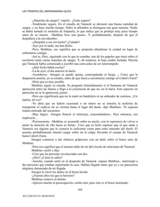 LAS TRAMPAS DEL AMORAMANDA QUICK

-¿Manchas de sangre? -repitió-. ¿Estás seguro?
-Totalmente seguro. En el estudio de Vanneck se derramó una buena cantidad de
sangre, y no hace mucho tiempo. Sobre la alfombra se distinguía una gran mancha. Nadie
se había tomado la molestia de limpiarla, lo que indica que se produjo muy poco tiempo
antes de su muerte. –Matthias hizo una pausa-. Y, probablemente, después de que él
despidiera a la servidumbre.
-¿Despidió a sus sirvientes? ¿Cuándo?
-Ayer por la tarde, me han dicho.
-Pero, Matthias, eso significa que se proponía abandonar la ciudad en lugar de
enfrentarse contigo.
-Así es. Pero, siguiendo con lo que te contaba, uno de los papeles que tenía sobre el
escritorio tenía varias manchas de sangre. Y, oh sorpresa, la hoja estaba fechada. Parcela
que Vanneck había comenzado a escribir una carta antes de ser interrumpido.
-¿Qué fecha había escrita?
-La de ayer, el día anterior al duelo.
-Asombroso. -Imogen se quedó quieta, contemplando el fuego. ¿ Crees que le
dispararon anoche, en su estudio, antes de que fuera a encontrarse contigo en Cabot's Farm?
-Diría que es muy posible.
Matthias siguió su mirada. Se preguntó distraídamente si el fantasma de Vanneck
aparecería entre las llamas y llegó a la conclusión de que no, no lo haría. Este espectro en
particular no se le aparecería, pensó.
-Pero eso significaría que no lo mató un bandolero ni un salteador de caminos. ¿Un
ladrón, tal vez?
-Yo diría que un ladrón ocasional o un ratero no se tomaría la molestia de
transportar el cadáver de su víctima hasta el lugar del duelo -dijo Matthias-. Ni siquiera
estaría enterado del encuentro.
-Muy lógico. -Imogen frunció el entrecejo, concentrándose-. Pero entonces, eso
implicaría...
-Precisamente. -Matthias se acomodó sobre su muslo, con la esperanza de volver a
atraer la atención de ella hacia su frente-. Creo que es lícito suponer que el que mató a
Vanneck era alguien que lo conocía lo suficiente como para estar enterado del duelo. El
asesino probablemente intentó cargar sobre mí la culpa, llevando el cuerpo de Vanneck
hasta Cabot's Farm.
Imogen comenzó a dar rítmicos golpecitos con un dedo sobre el brazo sano de
Matthias.
-Pero eso significa que el asesino debe de ser del círculo de relaciones de Vanneck.
Matthias vaciló y dijo:
-Creo que las personas involucradas son dos.
-¿Dos? ¿Cómo lo sabes?
-Anoche, cuando entré en el despacho de Vanneck -repuso Matthias-, interrumpí a
dos personas que estaban registrando la casa. Habían llegado antes que yo y no parecieron
alegrarse demasiado de mi llegada.
Imogen le clavó los dedos en el brazo herido.
-¿Fueron ellos los que te hirieron?
Matthias contuvo el aliento.
-Aprecio mucho tu preocupación, cariño mío, pero éste es el brazo lastimado.
163
MI CAMINO AL ROMANCE

 