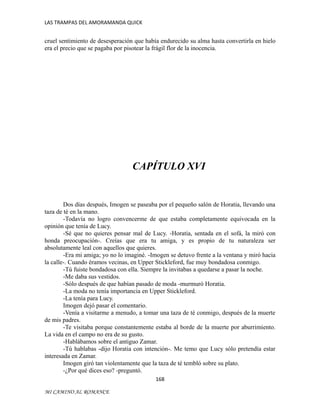 LAS TRAMPAS DEL AMORAMANDA QUICK

cruel sentimiento de desesperación que había endurecido su alma hasta convertirla en hielo
era el precio que se pagaba por pisotear la frágil flor de la inocencia.

CAPÍTULO XVI

Dos días después, Imogen se paseaba por el pequeño salón de Horatia, llevando una
taza de té en la mano.
-Todavía no logro convencerme de que estaba completamente equivocada en la
opinión que tenía de Lucy.
-Sé que no quieres pensar mal de Lucy. -Horatia, sentada en el sofá, la miró con
honda preocupación-. Creías que era tu amiga, y es propio de tu naturaleza ser
absolutamente leal con aquellos que quieres.
-Era mi amiga; yo no lo imaginé. -Imogen se detuvo frente a la ventana y miró hacia
la calle-. Cuando éramos vecinas, en Upper Stickleford, fue muy bondadosa conmigo.
-Tú fuiste bondadosa con ella. Siempre la invitabas a quedarse a pasar la noche.
-Me daba sus vestidos.
-Sólo después de que habían pasado de moda -murmuró Horatia.
-La moda no tenía importancia en Upper Stickleford.
-La tenía para Lucy.
Imogen dejó pasar el comentario.
-Venía a visitarme a menudo, a tomar una taza de té conmigo, después de la muerte
de mis padres.
-Te visitaba porque constantemente estaba al borde de la muerte por aburrimiento.
La vida en el campo no era de su gusto.
-Hablábamos sobre el antiguo Zamar.
-Tú hablabas -dijo Horatia con intención-. Me temo que Lucy sólo pretendía estar
interesada en Zamar.
Imogen giró tan violentamente que la taza de té tembló sobre su plato.
-¿Por qué dices eso? -preguntó.
168
MI CAMINO AL ROMANCE

 