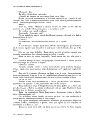 LAS TRAMPAS DEL AMORAMANDA QUICK

Ufton entró y dijo:
-La señora Elibank desea verlo, señor.
-¿Horatia? Me pregunto qué querrá ahora. Hazla entrar, Ufton.
Horatia entró como una tromba en la biblioteca, mostrando una expresión de mal
contenida furia. Tenía un aspecto más intimidatorio que el que Matthias jamás hubiera visto
en ella. Colchester se puso de pie con cierta cautela.
-Milord.
-Buen día, Horatia. -Matthias la observó mientras se sentaba al otro lado del
escritorio-. ¿Le ha dicho Ufton que Imogen no se encuentra en casa?
-He venido a verle a usted, Colchester.
-Comprendo. ¿Ocurre algo malo?
-No me andaré con rodeos, milord -dijo Horatia fríamente-. ¿Por qué le ha dado a
Imogen el diario de Lucy?
-¿Qué dice?
-Ya me ha oído. Usted encontró el diario de Lucy, ¿no es verdad?
-Sí.
-Y se lo ha dado a Imogen -dijo Horatia-. Debería haber imaginado que no hallaría
en él consuelo alguno y que, en cambio, lo que leyera podría lastimarla. ¿Por qué lo ha
hecho?
Sólo una vida entera de hábito y larga práctica permitió a Matthias mantener una
expresión imperturbable. Con toda deliberación, se reclinó en su silla.
-Lucy era amiga de Imogen -respondió-. Parecía natural que fuera ella quien lo
leyera.
-Tonterías. Entregó el diario a Imogen porque deseaba destruir la imagen que ella
tenía de su amiga. No se moleste en negarlo.
Matthias no contestó.
-Tal como imaginé. -Horatia se inclinó hacia delante y clavó en él una indignada
mirada-. ¿Qué espera ganar haciendo añicos la imagen de Lucy? ¿Qué cruel propósito lo
guía?
-Fue usted la primera en informarme que Lucy no era la noble y buena amiga que
Imogen creía que era. Desde que llegué a la ciudad he hecho algunas averiguaciones por mi
cuenta. Todas ellas me confirman lo que usted dijo acerca de la personalidad de Lucy.
-¿Y con eso, qué?
-Siempre es más sabio enfrentarse con la verdad, ¿no cree usted? -dijo Matthias,
jugueteando con la pluma-. Al final, uno siempre debe vérselas con ella.
-Lucy era la única amiga de Imogen tras la muerte de sus padres. De no haber sido
por ella, Imogen se habría encontrado absolutamente sola en Upper Stickleford. Tiene
derecho a tener sus ilusiones respecto a Lucy.
-Lucy y ese condenado de Alastair Drake usaron a Imogen para ocultar su relación
ilícita. ¿Llama amistad a eso?
-No, no lo hago -repuso Horatia, entornando los ojos-. Pero ¿qué ha obtenido al
arrojar la verdad sobre Imogen después de tanto tiempo?
-Hay algunos interrogantes sobre la muerte de Vanneck que necesitan ser despejados
-contestó Matthias, contemplando la pluma-. Pensé que algunas de esas respuestas se
encontrarían en el diario de Lucy.
-Bien pudo usted haber leído ese diario en privado, milord. No había ninguna
174
MI CAMINO AL ROMANCE

 