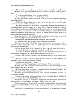 LAS TRAMPAS DEL AMORAMANDA QUICK

necesidad de hacérselo conocer a Imogen, mucho menos de chantajearla para que lo leyera.
Matthias sintió que lo recorría una dolorosa sensación, que podía ser de angustia o
de ira.
-Yo no la chantajeé para que leyera ese maldito diario.
-Pues a mí me parece un claro caso de chantaje, señor.
Ella dijo que usted la amenazó con leerlo si ella no lo hacía. Ella pensó en proteger
la intimidad de Lucy.
-¡Maldición, Horatia, hice aquello que me pareció que era lo mejor! Imogen
necesitaba conocer la verdad sobre Lucy.
-Bah. Aquí la cuestión no es la verdad. Usted intentó deliberadamente destruir los
amables recuerdos que tenía Imogen de su única amiga. Señor, permítame decirle que se
merece el apodo de Colchester, El Despiadado. Lo que ha hecho es insensible y cruel. Me
preguntaba cuándo iría a aparecer su verdadera naturaleza. Desgraciadamente, ha salido a la
superficie demasiado tarde como para salvar a mi sobrina de lo que sin duda ha de
demostrar ser un matrimonio desastroso.
La pluma se partió en dos. Matthias bajó la mirada hasta los trozos que aún sostenía
en las manos. Los dejó cuidadosamente sobre el escritorio.
-Naturalmente, tiene derecho a opinar como guste, señora Elibank.
-Lo único que puede uno hacer es especular acerca de sus motivos.
Horatia se puso de pie y le dirigió una mirada altiva. En ese momento quedó en
evidencia la sangre muy antigua y muy azul que fluía por sus venas. No resultaba difícil ver
que descendía de un marqués.
Matthias se puso de pie. Miró a Horatia a los ojos a través del ancho del escritorio.
-No me movió otro motivo que sacar a relucir la verdad -dijo.
-No lo creo en absoluto. Maldición, señor, ya estaba empezando a convencerme de
que realmente le importaba mi sobrina. ¿Cómo ha podido hacerle esto?
Matthias cerró un puño, se volvió, y con la otra mano dio un fuerte golpe sobre la
pared.
-¿Se le ha ocurrido pensar que pude haberme cansado de llevar adelante una
condenada mentira con mi propia esposa? - estalló.
Se produjo una pausa, breve y densa.
-En el nombre del cielo, ¿qué quiere decir? -preguntó Horatia suavemente.
Matthias luchó para recuperar el dominio de sí. Aspiró profundamente y se cubrió
con la armadura del control personal.
-No tiene importancia -respondió-. No es importante. Tenga usted un buen día,
señora Elibank. Ufton la acompañará hasta la salida.
Horatia lo miró durante un momento y luego, sin decir una palabra, se volvió y se
dirigió hacia la puerta.
Matthias no se movió hasta que Horatia se hubo marchado. Luego fue hacia la
ventana y se quedó observando el jardín largo rato.
Finalmente, encontró la respuesta a la pregunta que había estado planteándose.
Ahora sabía con exactitud por qué había dado a Imogen el diario de Lucy.
No había rasgado el velo que cubría los ojos de Imogen para que se enfrentara a la
verdad acerca de Lucy. Lo había hecho porque quería que enfrentara la verdad acerca de él
mismo.
Aquello que él había dicho a Horatia un momento antes, en su estallido de frustrada
175
MI CAMINO AL ROMANCE

 