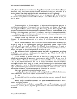 LAS TRAMPAS DEL AMORAMANDA QUICK

cólera, había sido dolorosamente honesto. No podía mantener la mentira frente a Imogen.
Necesitaba saber si ella podía seguir amándolo después que conociera la realidad de su
propio carácter. Necesitaba saber si ella podía amar a Colchester, El Despiadado.
Imogen era demasiado inteligente como para no darse cuenta de la revelación acerca
de sí mismo que él pretendía hacer cuando la obligara a leer el diario. Después de todo, ella
era I. A. Stone.

Imogen estudió a los demás asistentes al salón zamariano cuando se sentaron en
semicírculo alrededor de su elegante anfitriona. Lo primero que notó fue que todo el grupo,
con excepción de Selena, estaba formado por damas muy jóvenes. Imogen podría haber
apostado que ninguna de las deslumbrantes ataviadas muchachas allí sentadas pasaba de los
diecinueve. Muchas eran aun más jóvenes, y estaban en su primera temporada en sociedad.
Selena, vestida con un traje azul adornado con rosas celestes, sonrió graciosamente
a sus invitadas mientras la criada servía el té.
Imogen advirtió que, hasta ese día, siempre había visto a Selena desde cierta
distancia o de noche, cuando aparecía en los salones de baile iluminados por lámparas de
araña.
No era ningún secreto que la luz de las velas favorecía a las damas mucho más que
la solar. A pesar de ello, Imogen quedó igualmente sorprendida cuando vio que Selena
perdía más que la mayoría a la luz del día. Ésta daba a la dama saludada como El Ángel un
toque mucho más frío y más duro que el que se esperaba. Sus ojos celestes recordaron a
Imogen más un par de zafiros refulgentes que el candor del cielo.
Las asistentes al salón estaban claramente cautivadas por su elegante anfitriona.
Cotilleaban, y murmuraban excitadas, mientras esperaban que Selena diera la señal de
empezar las actividades de esa tarde.
Selena conducía su público con el aire de una reina de cuento de hadas. Se había
rodeado de una cantidad de elementos propios de un salón filosófico de alto nivel de
erudición. Varios volúmenes encuadernados en cuero se apilaban en una mesita cercana.
Cerca de ellos, había colocado una gran caja de madera que contenía piezas de alfarería y
antiguas botellas de vidrio. Sobre la mesa se encontraba un objeto envuelto en terciopelo
negro. Fragmentos y partes de objetos zamarianos, ninguno de ellos especialmente notable,
según la opinión de Imogen, estaban artísticamente distribuidos por todo el salón. Cerca de
la ventana se alzaba una copia más bien pobre de una estatua de Anizamara.
Patricia se acercó a Imogen y dijo, bajando la voz.
-Lady Lyndhurst guarda la tablilla con la inscripción de la maldición dentro de esa
funda de terciopelo. Dice que es la pieza más valiosa de su colección.
-Ya veo.
Imogen miró la tablilla envuelta en terciopelo mientras aceptaba una taza de té de la
criada.
Selena golpeó suavemente las manos y el grupo hizo respetuoso silencio. Miró a
Imogen sonriendo fríamente.
-Lady Colchester, nos ha dado una agradable sorpresa. Me encanta que hoy pueda
reunirse con nosotras. ¿Puedo preguntar qué ha atraído su atención hacia nuestro pequeño
encuentro?
176
MI CAMINO AL ROMANCE

 