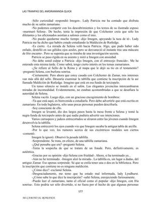 LAS TRAMPAS DEL AMORAMANDA QUICK

-Sólo curiosidad -respondió Imogen-. Lady Patricia me ha contado que disfruta
mucho de su salón zamariano.
-No podemos competir con los descubrimientos y los textos de su ilustrado esposo
-murmuró Selena-. De hecho, tenía la impresión de que Colchester creía que sólo los
diletantes y los aficionados asistían a salones como el mío.
-No puedo quedarme mucho tiempo -dijo Imogen, apoyando la taza de té-. Lady
Patricia me ha dicho que habéis estado estudiando la Maldición de Rutledge.
-Es cierto. -La mirada de Selena voló hacia Patricia. Algo, que pudo haber sido
enfado, destelló en sus gélidos ojos azules, pero se desvaneció al instante tras una máscara
de frío encanto-. Pero se suponía que se trataba de una investigación secreta.
Patricia se puso rígida en su asiento y miró a Imogen con ansiedad.
-No debe usted culpar a Patricia -dijo Imogen, con el entrecejo fruncido-. Me he
enterado esta misma tarde. Como sabrá, tengo cierto interés en los temas zamarianos.
-¿Se refiere al Sello de la Reina y al mapa que le dejó su tío en el testamento?
-preguntó Selena, con burlona sonrisa.
-Ciertamente. Pero ahora que estoy casada con Colchester de Zamar, mis intereses
van más allá del sello. Desearía examinar la tablilla que contiene la inscripción de la así
llamada Maldición de Rutledge. Imagino que está en esa funda de terciopelo.
Un tenso silencio se instaló en el salón. Las elegantes jovencitas intercambiaron
miradas de incomodidad. Evidentemente, no estaban acostumbradas a que se desafiara la
autoridad de Selena.
Selena vaciló. Luego dijo, con un gracioso encogimiento de hombros:
-Ya que está aquí, es bienvenida a estudiarla. Pero debo advertirle que está escrita en
zamariano. En toda Inglaterra, sólo unas pocas personas pueden descifrarla.
-Soy consciente de ello.
Imogen se levantó, dio dos largos pasos hasta la mesa frente a Selena y tomó la
negra funda de terciopelo antes de que nadie pudiera advertir sus intenciones.
Varios carraspeos y jadeos entrecortados se alzaron entre las jóvenes cuando Imogen
desenvolvía la tablilla.
Selena entrecerró los ojos cuando vio que Imogen sacaba la antigua tabla de arcilla.
-Por lo que veo, los rumores acerca de sus excéntricos modales son ciertos
-comentó.
Imogen la ignoró. Observó la pesada tablilla.
-Sorprendente. Se trata, en efecto, de una tablilla zamariana.
-¿Qué pensaba que era? -preguntó Selena.
-Tenía la sospecha de que se tratara de un fraude. Pero, definitivamente, es
auténtica.
-Gracias por su opinión -dijo Selena con frialdad-. Ahora, si ha terminado ya...
-Aún no he terminado. -Imogen alzó la mirada-. La tablilla es, sin lugar a dudas, del
antiguo Zamar. Eso apenas sorprende. Sé que se estila tener una o dos en la biblioteca. Pero
la inscripción que contiene no es ninguna maldición.
-¿Cómo dice? -exclamó Selena.
-Desgraciadamente, me temo que ha estado mal informada, lady Lyndhurst.
-¿Cómo sabe lo que dice la inscripción? -saltó Selena, enrojeciendo furiosamente.
-Puedo leer el zamariano, tanto el oficial como el popular -dijo Imogen, con fría
sonrisa-. Esto podría ser sólo divertido, si no fuera por el hecho de que algunas personas
177
MI CAMINO AL ROMANCE

 