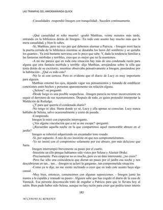 LAS TRAMPAS DEL AMORAMANDA QUICK

-Casualidades -respondió Imogen con tranquilidad-. Suceden continuamente.

-¡Qué casualidad ni niño muerto! -gruñó Matthias, veinte minutos más tarde,
entrando en la biblioteca detrás de Imogen-. En todo este asunto hay mucho más que la
mera casualidad, y bien lo sabes.
-Sí, Matthias, pero no veo por qué debemos alarmar a Patricia. - Imogen miró hacia
la puerta cerrada de la biblioteca mientras se desataba los lazos del sombrero y se quitaba
los guantes-. Ya está bastante nerviosa con lo poco que sabe. Y, dada la tendencia familiar a
las fantasías mórbidas y terribles, creo que es mejor que no la asustemos.
-A mí me parece que en toda esta situación hay más de una condenada razón para
alguna que otra fantasía mórbida y terrible -dijo Matthias, arrojándose sobre la silla que
tenía detrás de su escritorio, mientras observaba pensativamente a Imogen, paseándose por
la habitación-. ¿Qué es todo esto?
-No lo sé con certeza. Pero es evidente que el diario de Lucy es muy importante
para alguien.
Matthias entornó los ojos, dejando vagar sus pensamientos y tratando de establecer
conexiones entre hechos y personas aparentemente sin relación alguna.
-¿Selena? -se preguntó.
-Desde luego es una posible sospechosa. -Imogen parecía no tener inconveniente en
seguir el derrotero de sus razonamientos. Después de todo, es quien pretendió interpretar la
Maldición de Rutledge.
-¿Y para qué querría el condenado diario?
-No tengo ni idea. Hasta donde yo sé, Lucy y ella apenas se conocían. Lucy nunca
hablaba de Selena, salvo ocasionalmente y como de pasada.
-Comprendo.
Imogen lo miró con expresión interrogante.
-¿Ves alguna vinculación que a mí se me escape? -preguntó.
-¿Recuerdas aquella noche en la que compartimos aquel memorable abrazo en el
jardín?
Imogen se ruborizó adquiriendo un encantador tono rosado.
-Sí, por supuesto. A raíz de eso insististe en que nos comprometiéramos.
-Yo no insistí con el compromiso solamente por ese abrazo, por más delicioso que
fuera.
Imogen interrumpió brevemente su paseo por el cuarto.
-Insististe en ello porque habíamos sido vistos por Selena y Alastair Drake.
-Precisamente. Para empezar no es mucho, pero es un dato interesante, ¿no crees?
-Pero fue sólo una coincidencia que dieran un paseo por el jardín esa noche y nos
descubrieran en tan... tan... -Imogen se aclaró la garganta-, tan comprometida situación.
-Como ya te dije, no me siento inclinado a creer que en todo este asunto haya algo
casual.
-Muy bien, entonces, comencemos con algunas suposiciones. - Imogen juntó las
manos a la espalda y reanudó su paseo-. Alguien sabe que has cogido el diario de la casa de
Vanneck. Esa persona desconocida trató de engañar a Patricia para que lo llevara hoy al
salón. Bien pudo haber sido Selena, aunque no hay razón para creer que podría tener interés
182
MI CAMINO AL ROMANCE

 