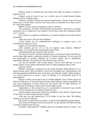 LAS TRAMPAS DEL AMORAMANDA QUICK

Matthias agarró el cuchillito que solía utilizar para afilar las plumas y comenzó a
juguetear con él.
-Imogen, quizá no creas lo que voy a decirte, pero de verdad lamento haberte
obligado a leer ese maldito diario.
-Tonterías. -Imogen le dedicó una sonrisa tranquilizadora-. Hiciste lo que creías que
debías hacer, y tenías razón. Es preciso que conozcamos el contenido de ese diario, que es
tan valioso para alguien.
Matthias volvió a poner el cortaplumas sobre el escritorio.
-Eres asombrosa, ¿lo sabes? Absolutamente desconcertante. Santo Dios, ¿no puedes
enfrentarte con la verdad cara a cara cuando te das de boca contra ella? Después de todo,
eres I. A. Stone.
Ella se detuvo en medio de la habitación y se quedó mirándolo con la boca abierta
de asombro:
-¿Pasa algo malo? ¿Por qué estás enfadado?
-¿Cómo puedes ser tan condenadamente inteligente en algunas cosas y tan
increíblemente ingenua en otras?
Imogen sonrió de manera enigmática.
-¿Has pensado que tal vez no sea tan ingenua como supones, Matthias?
Simplemente, veo la verdad desde otra perspectiva que la tuya.
-Sólo puede haber una verdad en cada situación.
-No estoy de acuerdo. Recuerda solamente que con frecuencia hemos discutido por
escrito sobre algún punto en particular referido a la historia zamariana. En esos casos los
dos interpretamos la escritura zamariana de la misma manera, pero le adjudicamos
significados diferentes. Dos puntos de vista sobre la misma cuestión.
-¿Es que no entiendes? -dijo él entre dientes-. Esto no tiene nada que ver con el
antiguo Zamar. Ya que estamos discutiendo sobre la verdad, pongamos algo en claro.
-¿De qué se trata?
Matthias comenzaba a asustarse de lo que estaba haciendo. Debía detenerse en ese
mismo instante, pensó. Sería un imbécil si decía una sola palabra más. Aparentemente, aún
tenía una pequeña posibilidad de salir con fortuna en lo referente al diario. Debía agradecer
a su buena estrella por su suerte y dejar de ahondar en el interminable pozo de la
autocompasión.
Imogen se había convencido de que él la había obligado a leer el diario porque no
había otra alternativa. Si tenía dos dedos de frente, debía dejar que siguiera creyéndolo. Era
muy necio desperdiciar su buena fortuna de esta forma. Pero no podía detenerse. Se
precipitó dentro del tenebroso abismo que él mismo había cavado.
-Seguramente, te das cuenta de que yo era plenamente consciente de que cuando
leyeras el diario descubrirías el verdadero carácter de Lucy.
-Sacaste algunas conclusiones sobre Lucy basadas en viejos chismes. Supusiste que
yo iba a hacer lo mismo después de leer el diario.
-Eran algo más que suposiciones. Te ha herido lo que has leído. Mil diablos,
Imogen, yo he visto tus lágrimas.
Ella inclinó la cabeza hacia un costado y se quedó contemplándolo pensativamente.
-Hoy mismo tía Horatia reconoció por primera vez que también ella había advertido
el extraño comportamiento de Lucy.
-¿Extraño comportamiento? -Matthias lanzó una carcajada carente de humor-. Eso
184
MI CAMINO AL ROMANCE

 