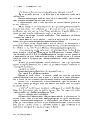 LAS TRAMPAS DEL AMORAMANDA QUICK

-¡Por el amor de Dios, no somos espíritus afines, sino totalmente opuestos!
-Tal vez recuerdes que una vez me dijiste que lo que teníamos en común era la
pasión y Zamar.
Matthias notó cómo una oleada de fuego salvaje e incontrolable, compuesto por
partes iguales de desesperación y esperanza, le recorría.
-Compartimos esas cosas, es cierto, pero eso no nos convierte en almas gemelas. No
nos hace «parecidos».
-Ah, sin embargo es ahí donde te equivocas. -Los ojos de Imogen brillaron con una
expresión indescifrable-. Eres un hombre que se precia de responder a la lógica, así que
consideremos todo esto bajo esa óptica. Primero consideremos la pasión. Habla por sí
misma, ¿no crees? jamás he sentido con otro hombre lo que siento por ti.
-Jamás te has acostado con ningún otro hombre. ¿Cómo puedes saber qué sentirías
con alguien que no fuera yo?
Apenas podía articular las palabras. La visión de Imogen en los brazos de otro
hombre, ahora que se había entregado a él, era infinitamente dolorosa.
-¡Shh, silencio, milord! -Imogen le tapó la boca con los dedos-. No necesito hacer el
amor con otro hombre para saber que lo que compartimos tú y yo es absolutamente único.
Y ya está bien con ese punto. Pasemos al tema del interés que compartimos por Zamar.
-¿Crees, acaso, que nuestro mutuo interés por el antiguo Zamar nos liga de una
manera grandiosa y metafísica? Me parece que has leído demasiado Coleridge o Shelley.
Hay más de cien miembros de la Sociedad Zamariana que comparten nuestros intereses, y
te aseguro que no me siento ligado a ninguno de ellos, ni metafísicamente ni de ninguna
otra forma. Maldito si me importa si no vuelvo a ver ni siquiera a uno solo durante el resto
de mi vida.
-Matthias, ¿es que no comprendes? No es el «estudio» de Zamar lo que liga nuestros
espíritus en el plano metafísico, sino el hecho de que ambos buscamos desentrañar sus
secretos por la misma razón.
-¿Y cuál es esa razón?
Imogen se puso de puntillas y le rozó los labios con los suyos.
-Pues escapar de la soledad, por supuesto.
Matthias se quedó atónito. La pasmosa verdad que encerraba esa simple
observación lo impactó con la fuerza de la aurora en la perdida isla de Zamar. Súbitamente,
todo se iluminó con una claridad tan espectacularmente luminosa que no parecía natural.
Él había usado su búsqueda como un medio de mantener a raya a sus fantasmas. No
se le había ocurrido que Imogen podía estar librando una batalla contra sus propios
espectros tenebrosos.
-¿No lo ves? -insistió Imogen suavemente-. La búsqueda de los secretos del antiguo
Zamar llenó los espacios vacíos de nuestras propias vidas. Nos proporcionó pasión,
propósitos y objetivos. ¿Qué habríamos hecho sin Zamar?
-Imogen... -Matthias tragó con dificultad.
-Sé lo que significa Zamar para ti, Matthias, porque significa lo mismo para mí. En
realidad, te debo a ti más de lo que nunca podré pagarte porque has logrado hacer lo que yo
no pude. Has descubierto la isla perdida. Tus investigaciones y tus escritos me han abierto
puertas que yo no estaba en condiciones de abrir. Nunca sabrás lo que tus exploraciones han
hecho por mí. Trajeron consigo un formidable misterio a Upper Stickleford. Gocé
muchísimo en la búsqueda de soluciones al enigma de Zamar.
187
MI CAMINO AL ROMANCE

 