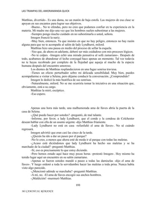 LAS TRAMPAS DEL AMORAMANDA QUICK

Matthias, divertido-. Es una dama, no un matón de baja estofa. Las mujeres de esa clase se
apoyan en sus encantos para lograr sus objetivos.
-Bueno... No te ofendas, pero no creo que podamos confiar en tu experiencia en la
materia. Mi madre me dijo una vez que los hombres suelen subestimar a las mujeres.
-Siempre pongo mucho cuidado en no subestimarla a usted, señora.
Imogen frunció la nariz.
-Muy bien, entonces. Ya que insistes en que no hay peligro, entonces no hay razón
alguna para que no te acompañe al salón de lady Lyndhurst, milord.
Matthias hizo una pausa en medio del proceso de sellar la esquela.
-Veo que, de ahora en adelante, deberé ser más cuidadoso con mis procesos lógicos.
-No te culpes. -Imogen echó una mirada pensativa al sofá zamariano-. Después de
todo, acabamos de abandonar el lecho conyugal hace apenas un momento. Tal vez todavía
no te hayas recobrado por completo de la flojedad que aqueja al macho de la especie
humana después del encuentro amoroso.
Los dientes de Matthias resplandecieron en una fugaz sonrisa traviesa.
-Tienes un efecto perturbador sobre mi delicada sensibilidad. Muy bien, puedes
acompañarme a visitar a Selena, pero déjame conducir la conversación. ¿Comprendido?
Imogen le dedicó la más beatífica de sus sonrisas.
-Naturalmente, milord. No se me ocurriría tomar la iniciativa en una situación que,
obviamente, está a su cargo.
Matthias la miró, escéptico.
-Eso espero.

Apenas una hora más tarde, una malhumorada ama de llaves abría la puerta de la
casa de Selena.
-¿Qué puedo hacer por ustedes? -preguntó, de mal talante.
-Informe, por favor, a lady Lyndhurst, que el conde y la condesa de Colchester
desean hablar con ella de un asunto urgente -dijo Matthias fríamente.
-Lady Lyndhurst no está en casa -refunfuñó el ama de llaves-. No sé cuándo
regresará.
Imogen advirtió que eran casi las cinco de la tarde.
-¿Quizás ha ido a dar un paseo por el parque?
-No lo creo, a menos que ahora esté de moda ir al parque con todas las maletas.
-¿Acaso está diciéndonos que lady Lyndhurst ha hecho sus maletas y se ha
marchado de la ciudad? -preguntó Matthias.
-Sí, eso es precisamente lo que estoy diciendo.
-Pero hemos estado aquí hace muy pocas horas -protestó Imogen-. Hoy mismo ha
tenido lugar aquí un encuentro en su salón zamariano.
-Apenas se fueron ustedes mandó a paseo a todas las damiselas -dijo el ama de
llaves-. Y luego ordenó a toda la servidumbre hacer las maletas a toda prisa. Nunca había
visto algo parecido.
-¿Mencionó adónde se marchaba? -preguntó Matthias.
-A mí, no. -El ama de llaves encogió sus anchos hombros.
-¡Maldición! -murmuró Matthias.
193
MI CAMINO AL ROMANCE

 