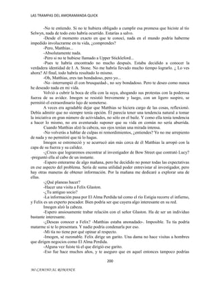 LAS TRAMPAS DEL AMORAMANDA QUICK

-No te entiendo. Si no te hubiera obligado a cumplir esa promesa que hiciste al tío
Selwyn, nada de todo esto habría ocurrido. Estarías a salvo.
-Desde el momento exacto en que te conocí, nada en el mundo podría haberme
impedido involucrarme en tu vida, ¿comprendes?
-Pero, Matthias...
-Absolutamente nada.
-Pero si no te hubiese llamado a Upper Stickleford...
-Pues te habría encontrado no mucho después. Estaba decidido a conocer la
verdadera identidad de I. A. Stone. No me habría llevado mucho tiempo lograrlo. ¿ Lo ves
ahora? Al final, todo habría resultado lo mismo.
-Oh, Matthias, eres tan bondadoso, pero yo...
-No -interrumpió él con brusquedad-, no soy bondadoso. Pero te deseo como nunca
he deseado nada en mi vida.
Volvió a cubrir la boca de ella con la suya, ahogando sus protestas con la poderosa
fuerza de su avidez. Imogen se resistió brevemente y luego, con un ligero suspiro, se
permitió el extraordinario lujo de someterse.
A veces era agradable dejar que Matthias se hiciera cargo de las cosas, reflexionó.
Debía admitir que no siempre tenía opción. Él parecía tener una tendencia natural a tomar
la iniciativa en gran número de actividades, no sólo en el baile. Y como ella tenía tendencia
a hacer lo mismo, no era aventurado suponer que su vida en común no sería aburrida.
Cuando Matthias alzó la cabeza, sus ojos tenían una mirada intensa.
-No volverás a hablar de culpas ni remordimientos, ¿entiendes? Yo no me arrepiento
de nada y no permitiré que tú lo hagas.
Imogen se estremeció y se acurrucó aún más cerca de él Matthias la arropó con la
capa de su fuerza y su calidez.
-¿Crees que lograremos encontrar al investigador de Bow Street que contrató Lucy?
-preguntó ella al cabo de un instante.
-Espero enterarme de algo mañana, pero he decidido no poner todas las expectativas
en ese aspecto del problema. Sería de suma utilidad poder entrevistar al investigador, pero
hay otras maneras de obtener información. Por la mañana me dedicaré a explorar una de
ellas.
-¿Qué planeas hacer?
-Hacer una visita a Felix Glaston.
-¿Tu antiguo socio?
-La información pasa por El Alma Perdida tal como el río Estigia recorre el infierno,
y Felix es un experto pescador. Bien podría ser que cayera algo interesante en su red.
Imogen alzó la cabeza.
-Espero ansiosamente trabar relación con el señor Glaston. Ha de ser un individuo
bastante interesante.
-¿Deseas conocer a Felix? -Matthias estaba anonadado-. Imposible. Tu tía podría
matarme si te lo presentara. Y nadie podría condenarla por eso.
-Mi tía no tiene por qué opinar al respecto.
-Imogen, sé razonable. Felix dirige un garito. Una dama no hace visitas a hombres
que dirigen negocios como El Alma Perdida.
-Alguna vez fuiste tú el que dirigió ese garito.
-Eso fue hace muchos años, y te aseguro que en aquel entonces tampoco podrías
200
MI CAMINO AL ROMANCE

 
