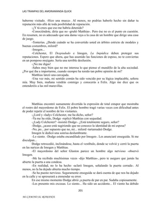 LAS TRAMPAS DEL AMORAMANDA QUICK

haberme visitado. -Hizo una mueca-. Al menos, no podrías haberlo hecho sin dañar tu
reputación más allá de toda posibilidad de reparación.
-¿Y tú crees que eso me habría detenido?
-Conociéndote, diría que no -gruñó Matthias-. Pero ése no es el punto en cuestión.
En resumen, no es adecuado que una dama vaya a la casa de un hombre que dirige una casa
de juego.
-Tonterías. ¿Desde cuándo se ha convertido usted en árbitro estricto de modales y
buenas costumbres, milord?
-Imogen...
-Colchester, El Despiadado e Imogen, La Impúdica deben proteger sus
reputaciones. Espero que ahora, que has asumido las funciones de esposo, no te conviertas
en un pomposo mojigato. Sería una terrible desilusión.
-¡No me digas!
-Sabes muy bien que no me interesa lo que piense el mundillo de la alta sociedad.
¿Por qué iba a importarme, cuando siempre ha tenido tan pobre opinión de mí?
Matthias lanzó una carcajada.
-Una vez más, mi sentido común ha sido vencido por su lógica implacable, señora
mía. Muy bien, mañana vendrás conmigo y conocerás a Felix. Algo me dice que os
entenderéis a las mil maravillas.

Matthias encontró sumamente divertida la expresión de total estupor que mostraba
el rostro del mayordomo de Felix. El pobre hombre tragó varias veces con dificultad antes
de poder repetir el nombre de los visitantes.
-¿Lord y «lady» Colchester, me ha dicho, señor?
-Ya me ha oído, Dodge -replicó Matthias con sequedad.
-¿Lady Colchester? -insistió Dodge-. ¿Está totalmente seguro, señor?
-Dodge, ¿acaso está sugiriendo que no conozco la identidad de mi esposa?
-No, po... por supuesto que no, mi... milord -tartamudeó Dodge.
Imogen le dedicó una sonrisa deslumbrante.
-Lo siento. -Dodge estaba encandilado por Imogen-. Les anunciaré enseguida. Si me
disculpan...
Dodge retrocedió, inclinándose, hasta el vestíbulo, donde se volvió y cerró la puerta
en las narices de Imogen y Matthias.
-El mayordomo del señor Glaston parece un hombre algo nervioso -observó
Imogen.
-Me ha recibido muchísimas veces -dijo Matthias-, pero te aseguro que jamás ha
abierto la puerta a una condesa.
-En realidad, no lo ha hecho -aclaró Imogen, señalando la puerta cerrada-. Al
menos, no la ha dejado abierta mucho tiempo.
-Se ha puesto nervioso. Seguramente enseguida se dará cuenta de que nos ha dejado
en la calle y se apresurará a enmendar su error.
En ese mismo momento Dodge abrió ¡a puerta de par en par. Sudaba copiosamente.
-Les presento mis excusas. Lo siento... Ha sido un accidente... El viento ha debido
201
MI CAMINO AL ROMANCE

 
