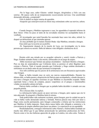 LAS TRAMPAS DEL AMORAMANDA QUICK

-No le haga caso, señor Glaston -señaló Imogen, dirigiéndose a Felix con una
sonrisa-. Mi esposo sufre de un temperamento excesivamente nervioso. Una sensibilidad
demasiado delicada, ¿comprende?
Felix le dedicó su mejor sonrisa de querubín.
-Sospecho que usted provocará un efecto muy estimulante sobre sus nervios, señora.

Cuando Imogen y Matthias regresaron a casa, los aguardaba el esperado informe de
Bow Street. Ufton los puso al tanto de las novedades mientras los acompañaba hasta el
vestíbulo.
-El investigador que usted buscaba fue asesinado hace unos tres años, milord. Le
disparó un delincuente al que intentaba apresar.
-Es muy probable que lo matara Alastair Drake -dijo Matthias, mirando a Imogen.
Ésta sintió que la recorría un escalofrío.
-Sí. Seguramente después de la muerte de Lucy, ese investigador era la única
persona que conocía su secreto. Debe de haberse visto obligado a deshacerse de él.

Horatia echó una mirada por su acogedor saloncito y sonrió viendo a Patricia y
Hugo. Estaban sentados frente a una mesita, enfrascados en un juego de naipes.
-Debo reconocer que forman una pareja encantadora - murmuró Horatia a Imogen-.
Pero no deja de sorprenderme que Colchester diera su permiso al señor Bagshaw para
cortejar a Patricia. Todo el mundo pensaba que Colchester y Hugo estaban destinados a
enfrentarse en un duelo antes de que terminara la temporada.
-Eso sólo confirma que los juicios de la aristocracia son con frecuencia equivocados
-dijo Imogen.
Hugo se había tomado muy en serio sus nuevas responsabilidades. Durante los
últimos días, se había puesto a disposición de Patricia para acompañarla, a donde deseara ir,
así como a Imogen en aquellas ocasiones en que Matthias se encontraba ocupado. Había
soportado horas y horas de compras, paseos vespertinos en el parque e interminables
veladas en atestados salones de baile.
Patricia había confiado a Imogen que su paladín había decidido ir armado con una
pequeña pistola.
-Por si hiciera falta -le explicó.
La información había puesto un poco nerviosa a Imogen, pero supuso que era lo
más adecuado. Se preguntó si Matthias haría lo mismo.
Todo podría haber sido realmente excitante, pensó Imogen, pero la verdad era que la
vida se había vuelto demasiado tediosa y limitada. Patricia parecía muy feliz por tener a
Hugo como escolta permanente, pero Imogen comenzaba a irritarse por las restricciones
que Matthias le había impuesto. Hasta ahora nunca había sido obligada a someterse a la
conveniencia de ningún caballero para hacer sus planes. La experiencia no era agradable.
Desdichadamente, conseguir información sobre Alastair y Selena había resultado ser
mucho más difícil que lo que habían pronosticado las optimistas predicciones de Felix.
Parecía como si los dos hubieran aparecido de golpe en Londres, tres años atrás. Tenían el
204
MI CAMINO AL ROMANCE

 