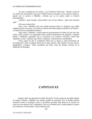 LAS TRAMPAS DEL AMORAMANDA QUICK

-Así que lo empujó por la escalera, ¿ eh, Colchester? Muy listo. -Alastair sonrió de
esa forma tan característica suya que le había hecho tan popular en los mejores salones y
apuntó con su pistola a Matthias-. Lástima que ya no podrá contar su historia
personalmente.
-¡Alastair! -gritó Imogen, observándolo con la boca abierta-. ¿Qué está haciendo
aquí?
-Creo que resulta obvio.
-Vaya, vaya. -Matthias echó una mirada pesarosa hacia su chaqueta, que estaba
colgada lejos de su alcance. Se insultó en silencio por haber dejado la pistola en el bolsillo-.
¿Y dónde está su encantadora hermana?
-Aquí estoy, Colchester. -Selena apareció graciosamente de detrás de una lona que
cubría varias estatuas. Su enguantada mano sostenía firmemente una pequeña y elegante
pistola-. Estábamos esperando que os reunierais con nosotros. Llevamos varios días
vigilando su casa y sabíamos que, tarde o temprano, se presentaría la oportunidad.
-Estoy seguro de que le complacerá saber que su esposo y usted terminarán sus
investigaciones sobre el antiguo Zamar de la mejor manera -dijo Alastair con una sonrisa,
dirigiéndose a Imogen-. Serán recordados por todos como las últimas víctimas de la
Maldición de Rutledge.

CAPITULO XX

Imogen sintió una punzada en medio del pecho. Se dio cuenta de que había dejado
de respirar. Dirigió a Matthias una mirada cargada de ansiedad. Éste se hallaba todavía
reclinado contra el sarcófago, como si no hubiera ocurrido nada fuera de lo normal. Su
rostro era una máscara fría y enigmática. Éste era el hombre que se había ganado el epíteto
de Colchester, El Despiadado. Ahora sabía por qué.
210
MI CAMINO AL ROMANCE

 