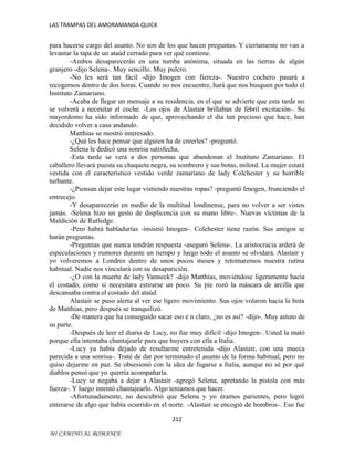 LAS TRAMPAS DEL AMORAMANDA QUICK

para hacerse cargo del asunto. No son de los que hacen preguntas. Y ciertamente no van a
levantar la tapa de un ataúd cerrado para ver qué contiene.
-Ambos desaparecerán en una tumba anónima, situada en las tierras de algún
granjero -dijo Selena-. Muy sencillo. Muy pulcro.
-No les será tan fácil -dijo Imogen con fiereza-. Nuestro cochero pasará a
recogernos dentro de dos horas. Cuando no nos encuentre, hará que nos busquen por todo el
Instituto Zamariano.
-Acaba de llegar un mensaje a su residencia, en el que se advierte que esta tarde no
se volverá a necesitar el coche. -Los ojos de Alastair brillaban de febril excitación-. Su
mayordomo ha sido informado de que, aprovechando el día tan precioso que hace, han
decidido volver a casa andando.
Matthias se mostró interesado.
-¿Qué les hace pensar que alguien ha de creerles? -preguntó.
Selena le dedicó una sonrisa satisfecha.
-Esta tarde se verá a dos personas que abandonan el Instituto Zamariano. El
caballero llevará puesta su chaqueta negra, su sombrero y sus botas, milord. La mujer estará
vestida con el característico vestido verde zamariano de lady Colchester y su horrible
turbante.
-¿Piensan dejar este lugar vistiendo nuestras ropas? -preguntó Imogen, frunciendo el
entrecejo.
-Y desaparecerán en medio de la multitud londinense, para no volver a ser vistos
jamás. -Selena hizo un gesto de displicencia con su mano libre-. Nuevas víctimas de la
Maldición de Rutledge.
-Pero habrá habladurías -insistió Imogen-. Colchester tiene razón. Sus amigos se
harán preguntas.
-Preguntas que nunca tendrán respuesta -aseguró Selena-. La aristocracia arderá de
especulaciones y rumores durante un tiempo y luego todo el asunto se olvidará. Alastair y
yo volveremos a Londres dentro de unos pocos meses y retomaremos nuestra rutina
habitual. Nadie nos vinculará con su desaparición.
-¿O con la muerte de lady Vanneck? -dijo Matthias, moviéndose ligeramente hacia
el costado, como si necesitara estirarse un poco. Su pie rozó la máscara de arcilla que
descansaba contra el costado del ataúd.
Alastair se puso alerta al ver ese ligero movimiento. Sus ojos volaron hacia la bota
de Matthias, pero después se tranquilizó.
-De manera que ha conseguido sacar eso e n claro, ¿no es así? -dijo-. Muy astuto de
su parte.
-Después de leer el diario de Lucy, no fue muy difícil -dijo Imogen-. Usted la mató
porque ella intentaba chantajearle para que huyera con ella a Italia.
-Lucy ya había dejado de resultarme entretenida -dijo Alastair, con una mueca
parecida a una sonrisa-. Traté de dar por terminado el asunto de la forma habitual, pero no
quiso dejarme en paz. Se obsesionó con la idea de fugarse a Italia, aunque no sé por qué
diablos pensó que yo querría acompañarla.
-Lucy se negaba a dejar a Alastair -agregó Selena, apretando la pistola con más
fuerza-. Y luego intentó chantajearlo. Algo teníamos que hacer.
-Afortunadamente, no descubrió que Selena y yo éramos parientes, pero logró
enterarse de algo que había ocurrido en el norte. -Alastair se encogió de hombros-. Eso fue
212
MI CAMINO AL ROMANCE

 