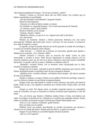 LAS TRAMPAS DEL AMORAMANDA QUICK

-dijo despreocupadamente Imogen-. No fue por accidente, ¿sabéis?
Alastair y Selena se volvieron hacia ella con febril interés. Era evidente que no
habían considerado esa posibilidad.
-¿De qué demonios está hablando? -preguntó Alastair.
Selena la miró fijamente.
-Vanneck se lo debe de haber contado -aventuró.
-En realidad, no -respondió Imogen-. No se trató precisamente de Vanneck.
-¿Y entonces, quién? -gritó Alastair.
Selena lo fulminó con la mirada.
-Cálmate, Alastair -ordenó.
-Maldición, Selena, ¿es que no lo ves. Alguien más sabe lo del diario.
-No, ella miente.
Durante un momento, Alastair y Selena parecieron distraerse con esta nueva
preocupación. Matthias aprovechó para volver a moverse. En esta ocasión, su actitud no
tuvo nada de inquieta o casual.
Se agachó, recogió la pesada máscara de arcilla apoyada al costado del sarcófago y
la arrojó con mortífera puntería contra Alastair.
-¿Qué está por ... ? -Selena fue la primera en reaccionar, girando para apuntar a
Matthias con su pistola-. ¡No! ¡Alastair! ¡Mira!
Alastair comenzó a volverse, pero su reacción fue tardía. Lanzó un grito
inarticulado y levantó el brazo. Pudo desviar ligeramente la pesada máscara con esa
reacción instintiva, pero aun así ésta tuvo fuerza suficiente como para hacerlo trastabillar
hacia atrás. La pistola voló de su mano y Matthias se abalanzó sobre él.
-¡Bastardo! -exclamó Selena, con su hermoso rostro desencajado por la furia,
mientras se disponía a disparar.
Imogen movió la mano, volteando la pila de tablillas zamarianas que cayeron sobre
Selena, haciéndole perder el equilibrio antes de que consiguiera disparar.
-¡Maldita zorra! -exclamó sibilante, volviéndose hacia Imogen. ¡Ha sido la causante
de todo este problema!
Imogen se dispuso a escapar. Golpeó con la rodilla el borde del sarcófago, tropezó y
cayó en el preciso instante en que Selena conseguía disparar.
Imogen sintió que algo helado le rozaba el brazo mientras caía dentro del ataúd de
piedra. Pudo oír que a sus espaldas se producía una violenta lucha. Selena aulló, con furia
violenta.
Imogen se sentó. Por alguna razón, su hombro izquierdo parecía no responderle
como de costumbre, así que se concentró en utilizar el derecho para impulsarse y salir del
ataúd.
Vio, con horror, que Alastair y Matthias estaban frente a frente, moviéndose con
sigilo. Se produjo un destello de luz, reflejada en el cuchillo que empuñaba Alastair. Selena
estaba en cuclillas, procurando recoger la pistola que Alastair había dejado caer.
-Esta vez voy a matarte, Colchester -gruñó Alastair.
Hizo una finta con el cuchillo.
Matthias lanzó una patada, describiendo un extraño movimiento que alcanzó a
Alastair con el costado del muslo. Alastair gritó de dolor y se agarró el costado.
Imogen vio que Selena ya casi había logrado alcanzar la pistola.
-¡Oh, no, no lo lograrás!
216
MI CAMINO AL ROMANCE

 