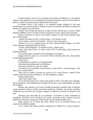 LAS TRAMPAS DEL AMORAMANDA QUICK

Cuando Imogen volvió en sí, se encontró en los brazos de Matthias. Le oía impartir
órdenes a dos operarios en las escalinatas del Instituto Zamariano. Algo acerca de llamar al
policía y vigilar a dos personas que estaban dentro del museo.
El mundo volvió a dar vueltas a su alrededor cuando Matthias la alzó para
introducirla en un coche de alquiler. Hundió el rostro en el hombro de Matthias y apretó los
dientes. Él la abrazó con más fuerza.
Después de un tiempo que pareció un siglo de dolor, advirtió que el coche se había
detenido. Matthias la llevó en brazos hasta la entrada de la casa y alguien abrió la puerta.
Desde el saloncito se oyeron voces airadas. Imogen oyó que estaba teniendo lugar
una violenta disputa.
-¡Aparte sus manos de ella! -exclamó Hugo-. ¡O le rompo la cara!
-Es mi sobrina -gruñó el otro hombre-. Haré con ella lo que quiera.
-Patricia no va a ir a ninguna parte con usted -amenazó Hugo. Hágase a un lado.
Estoy dispuesto a defenderla hasta la muerte.
-¡Ufton! -bramó Matthias-. En nombre de Dios, ¿dónde estás ?
-Aquí, señor -dijo Ufton-. Lo siento, señor. No le he oído llegar. Aquí tenemos un
pequeño problema.
-Eso puede esperar. Imogen ha sido alcanzada por un disparo.
Imogen abrió los ojos y vio el rostro de Ufton, inclinado sobre ella, observándola
con profunda preocupación.
-Hola, Ufton.
La debilidad de su propia voz la dejó pasmada.
-Llevémosla inmediatamente a la biblioteca.
Volvieron a alzarse las voces en el salón.
-Ése debe de ser el horrible tío de Patricia, el señor Poole - susurró Imogen-. Está
aquí, ¿no es verdad, Ufton?
-Dice que ha venido a llevarse de vuelta con él a lady Patricia -explicó Ufton
mientras abría la puerta de la biblioteca-. El señor Bagshaw se opone.
Imogen logró sonreír.
-¡Muy bien, Hugo! -dijo.
En ese momento llegó otro violento grito desde el salón. Un hombre alto y delgado,
de pelo grasiento, salió disparado por la puerta del mismo y cayó, desmadejado, en medio
del vestíbulo.
Pasaron unos minutos en los que el hombre permaneció aturdido sobre el mármol.
Luego sacudió la cabeza y dirigió una mirada malévola a Matthias. Sus dientes amarillos
refulgieron entre los pelos de su bigote. Imogen vio durante un instante la imagen de una
rata.
-Supongo que usted debe de ser Colchester. -El hombre se sentó, frotándose la
mandíbula-. Soy Poole, el tío de Patricia. He venido a llevarme la chica, milord. Ese joven
bastardo de ahí dentro asegura que usted ha dicho que ella puede quedarse aquí.
Hugo apareció en la puerta del salón. Detrás de él se asomaba Patricia, con
expresión de terrible ansiedad.
-Es la verdad -dijo Hugo, mientras masajeaba los nudillos de su mano derecha y
218
MI CAMINO AL ROMANCE

 