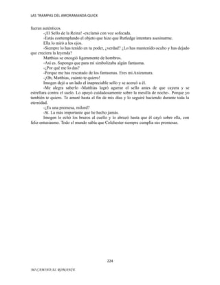 LAS TRAMPAS DEL AMORAMANDA QUICK

fueran auténticos.
-¡El Sello de la Reina! -exclamó con voz sofocada.
-Estás contemplando el objeto que hizo que Rutledge intentara asesinarme.
Ella lo miró a los ojos.
-Siempre lo has tenido en tu poder, ¿verdad? ¿Lo has mantenido oculto y has dejado
que creciera la leyenda?
Matthias se encogió ligeramente de hombros.
-Así es. Supongo que para mí simbolizaba algún fantasma.
-¿Por qué me lo das?
-Porque me has rescatado de los fantasmas. Eres mi Anizamara.
-¡Oh, Matthias, cuánto te quiero!
Imogen dejó a un lado el inapreciable sello y se acercó a él.
-Me alegra saberlo -Matthias logró agarrar el sello antes de que cayera y se
estrellara contra el suelo. Lo apoyó cuidadosamente sobre la mesilla de noche-. Porque yo
también te quiero. Te amaré hasta el fin de mis días y lo seguiré haciendo durante toda la
eternidad.
-¿Es una promesa, milord?
-Sí. La más importante que he hecho jamás.
Imogen le echó los brazos al cuello y lo abrazó hasta que él cayó sobre ella, con
feliz entusiasmo. Todo el mundo sabía que Colchester siempre cumplía sus promesas.

224
MI CAMINO AL ROMANCE

 