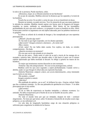 LAS TRAMPAS DEL AMORAMANDA QUICK

lo relevo de su promesa. Puede marcharse, señor.
-¡Demonios, mujer, no se liberará usted de mí tan fácilmente!
En un par de zancadas, Matthias atravesó la distancia que los separaba y la tomó de
los hombros.
Tocarla fue un error. En un abrir y cerrar de ojos, la ira se transformó en deseo.
Durante un instante, no pudo moverse. Tuvo la sensación de que una mano poderosa
le aferraba las entrañas. Matthias intentó aspirar con fuerza, pero la fragancia de Imogen
inundaba su mente, nublando su entendimiento. Miró dentro de las insondables
profundidades de esos ojos azul-verdosos, y se preguntó si acaso se hundiría en ellos. Abrió
la boca para concluir su argumento con una réplica adecuada, pero las palabras murieron en
su garganta.
La cólera se esfumó de la mirada de Imogen y fue reemplazada por una repentina
preocupación.
-¿Milord? ¿Sucede algo malo?
-Sí -fue todo lo que logró responder, con los dientes apretados.
-¿Qué ocurre? -Imogen comenzó a alarmarse-. ¿Se siente mal?
-Más o menos.
-¡Cielo santo! No me había dado cuenta. Eso explica, sin duda, su extraño
comportamiento. -Sin duda.
-¿Querría recostarse un momento?
-No creo que sea lo más atinado en mi situación.
Ella era tan suave... Podía sentir el calor de su piel a través de las mangas de su
recatada y práctica bata. Advirtió que deseaba saber si ella hacía el amor con el mismo
espíritu apasionado que había mostrado al discutir. Se obligó a quitarle las manos de los
hombros.
-Es mejor que terminemos nuestra discusión en otro momento.
-Tonterías -dijo ella enérgicamente-. No creo en las postergaciones, milord.
Matthias cerró los ojos unos segundos y aspiró profundamente. Cuando volvió a
abrirlos, pudo ver que Imogen lo observaba con expresión fascinada.
-Señorita Waterstone -empezó a decir, con severa determinación-, estoy intentando
usar la razón en este tema.
-Me ayudará, ¿verdad?
Imogen comenzó a sonreír.
-¿Qué dice?
-Ha cambiado de opinión, ¿no es así? -le brillaron los ojos-. Gracias, milord. Sabía
que iba a colaborar conmigo. -Le dio una palmadita de aprobación en el brazo-. Y no debe
preocuparse por el otro asunto.
-¿Qué asunto?
-El de su falta de experiencia en hazañas intrépidas y valientes aventuras. Lo
entiendo. No debe avergonzarse por el hecho de no ser un hombre de acción, señor.
-Señorita Waterstone...
-No todo el mundo tiene por qué ser intrépido, después de todo - continuó
alegremente-. No tiene por qué temer, señor. Si durante el desarrollo de mi plan ocurre algo
peligroso, yo me enfrentaré a él.
-La sola idea de imaginarla haciéndose cargo de una situación peligrosa es
suficiente para congelarme la médula de los huesos.
27
MI CAMINO AL ROMANCE

 