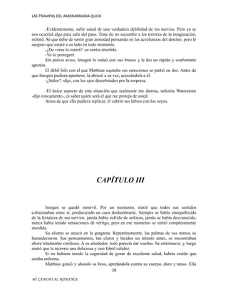 LAS TRAMPAS DEL AMORAMANDA QUICK

-Evidentemente, sufre usted de una verdadera debilidad de los nervios. Pero ya se
nos ocurrirá algo para salir del paso. Trate de no sucumbir a los terrores de la imaginación,
milord. Sé que debe de sentir gran ansiedad pensando en las acechanzas del destino, pero le
aseguro que estaré a su lado en todo momento.
-¿De veras lo estará? -se sentía aturdido.
-Yo lo protegeré.
Sin previo aviso, Imogen lo rodeó con sus brazos y le dio un rápido y confortante
apretón.
El débil hilo con el que Matthias sujetaba sus emociones se partió en dos. Antes de
que Imogen pudiera apartarse, la abrazó a su vez, acercándola a él.
-¿Señor? -dijo, con los ojos desorbitados por la sorpresa.
-El único aspecto de esta situación que realmente me alarma, señorita Waterstone
-dijo roncamente-, es saber quién será el que me proteja de usted.
Antes de que ella pudiera replicar, él cubrió sus labios con los suyos.

CAPÍTULO III

Imogen se quedó inmóvil. Por un momento, sintió que todos sus sentidos
colisionaban entre sí, produciendo un caos deslumbrante. Siempre se había enorgullecido
de la fortaleza de sus nervios. jamás había sufrido de sofocos, jamás se había desvanecido,
nunca había tenido sensaciones de vértigo, pero en ese momento se sintió completamente
aturdida.
Su aliento se atascó en la garganta. Repentinamente, las palmas de sus manos se
humedecieron. Sus pensamientos, tan claros y lúcidos un minuto antes, se encontraban
ahora totalmente confusos. A su alrededor, todo parecía dar vueltas. Se estremeció, y luego
sintió que la recorría una deliciosa y casi febril calidez.
Si no hubiera tenido la seguridad de gozar de excelente salud, habría creído que
estaba enferma.
Matthias gimió y ahondó su beso, apretándola contra su cuerpo, duro y tenso. Ella
28
MI CAMINO AL ROMANCE

 