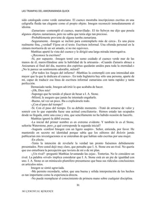 LAS TRAMPAS DEL AMORAMANDA QUICK

sido catalogado como verde zamariano. El cuenco mostraba inscripciones escritas en una
caligrafía fluida tan elegante como el propio objeto. Imogen reconoció inmediatamente el
idioma.
-Zamariano -contempló el cuenco, maravillada-. El tío Selwyn me dijo que poseía
algunos objetos zamarianos, pero no sabía que tenía algo tan precioso.
-Probablemente proviene de alguna tumba zamariana.
-Seguramente. -Imogen se inclinó para contemplarlo más de cerca-. Es una pieza
realmente fina, ¿verdad? Fíjese en el texto. Escritura informal. Una ofrenda personal en la
cámara mortuoria de un ser amado, si no me equivoco.
Matthias apartó la vista del cuenco y le dirigió una larga mirada interrogativa.
-¿Reconoce la escritura?
-Sí, por supuesto. -Imogen tomó con sumo cuidado el cuenco verde mar de las
manos de él, maravillándose ante la habilidad de la artesanía-. «Cuando Zamaris abrace a
Anizamara al final del día, nuestros dos espíritus quedarán unidos para toda la eternidad.»
¿No le parece un sentimiento adorable, milord?
-¡Por todos los fuegos del infierno! -Matthias la contempló con una intensidad aún
mayor que la que le dedicara al cuenco-. En toda Inglaterra hay sólo una persona, aparte de
mí, capaz de traducir esa línea de escritura informal zamariana con tanta rapidez y tanta
perfección.
Demasiado tarde, Imogen advirtió lo que acababa de hacer.
-¡Oh, Dios mío!
-Supongo que he tenido el placer de besar a I. A. Stone.
-Milord, le aseguro que jamás he intentado engañarle.
-Bueno, tal vez un poco. Iba a explicárselo todo.
-¿Con el paso del tiempo?
-Sí. Con el paso del tiempo. En su debido momento. -Trató de armarse de valor y
sonreír con lo que esperaba fuese una actitud conciliatoria-. Hemos estado tan ocupados
desde su llegada, entre una cosa y otra, que sencillamente no ha habido ocasión de hacerlo.
Matthias ignoró la débil excusa.
-La inicial del primer nombre es en extremo evidente. Y también lo es el Stone,
señorita Waterstone, pero ¿a qué corresponde la segunda inicial?
-Augusta -confesó Imogen con un ligero suspiro-. Señor, entienda, por favor. He
mantenido en secreto mi identidad porque sabía que los editores del Boletín jamás
publicarían mis investigaciones si se enteraban de que habían sido escritas por una mujer.
-En efecto.
-Tenía la intención de revelarle la verdad tan pronto fuésemos debidamente
presentados. Pero usted dejó muy claro, que pensaba que I. A. Stone era un rival. No quería
que eso enturbiara la percepción que tuviera de mí o de mi plan.
-¿Un rival? -preguntó Matthias levantando las cejas-. Tonterías. No lo considero un
rival. La palabra «rival» implica considerar que I. A. Stone está en un pie de igualdad con
uno. I. A. Stone es un minúsculo plumífero presuntuoso que basa sus ridículas conclusiones
en artículos míos.
Imogen se sintió agraviada.
-Me permito recordarle, señor, que una buena y sólida interpretación de los hechos
es tan importante como la experiencia directa.
-No puede reemplazar el conocimiento de primera mano sobre cualquier disciplina.
31
MI CAMINO AL ROMANCE

 
