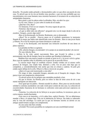 LAS TRAMPAS DEL AMORAMANDA QUICK

doncella-. No puedes andar gritando y desmayándote cada vez que abres una puerta de esta
casa. Te advertí que mi tío era un hombre muy peculiar, y que era muy probable que nos
encontráramos con cosas bastante raras mientras hacíamos el inventario de su colección de
antigüedades funerarias.
Bess gimió y giró la cabeza sobre la alfombra. Dijo, sin abrir los ojos:
-Lo he visto, señora. Lo juro sobre la tumba de mi madre.
-¿Qué has visto, Bess?
-Un fantasma. O tal vez un vampiro. No estoy segura de qué era.
-Tonterías -dijo Imogen.
-¿A qué se debe todo este alboroto? -preguntó otra voz de mujer desde lo alto de la
escalera-. Imogen, ¿ocurre algo malo?
-Bess se ha desmayado, tía Horatia. Realmente, esto es demasiado.
-¿Bess? No es posible -Nuevos pasos en el vestíbulo anunciaron la inminente
llegada de la mujer que había sido identificada como tía Horatia-. Bess es una joven fuerte
y robusta. No es de las mujeres que tienen desmayos a cada rato.
-Si no se ha desmayado, está haciendo una imitación excelente de una dama en
pleno soponcio.
Las pestañas de Bess se agitaron.
-¡Oh, señorita Imogen, era aterrador! ¡Un cuerpo en un ataúd de piedra! ¡Se movía!
-No seas ridícula, Bess.
-Pero lo he visto -gimió nuevamente Bess, que levantó la cabeza y miró
ansiosamente más allá de Imogen, hacia las sombras que llenaban la habitación.
Matthias hizo una mueca cuando su mirada se posó en él, y la joven volvió a gritar.
Bess cayó de espaldas sobre la alfombra con la gracia de un pescado fresco.
La tercera mujer llegó al vestíbulo exterior. Estaba vestida con el mismo estilo
práctico de Imogen: una simple bata, delantal y cofia. Era un poco más baja que su
compañera, y considerablemente más ancha que ésta en cintura y caderas. Su pelo gris
estaba sujeto debajo de la cofia. Observó a Bess a través de sus gafas.
-¿Qué es lo que está trastornando a esta niña?
-No tengo ni idea -respondió Imogen, atareada con el frasquito de vinagre-. Bess
parece tener una imaginación calenturienta.
-Te advertí acerca de los peligros que entrañaba enseñarle a leer.
-Sé que lo hiciste, tía Horatia, pero no tolero la idea de tener cerca de mí a una
mente inteligente sin educación.
-Eres igual que tus padres. -Horatia sacudió la cabeza-. Bien; pues no será de mucha
utilidad si continúa asustándose con cada visión poco común de esta casa. La colección de
excentricidades funerarias de mi hermano es suficiente como para provocar soponcios en
cualquiera.
-Tonterías. La colección de tío Selwyn es un poco morbosa, lo reconozco, pero, en
cierta manera, resulta fascinante.
-Esta casa es un mausoleo, y tú lo sabes bien -replicó Horatia-. Tal vez deberíamos
mandar a Bess a la planta baja. Ésta era la habitación de Selwyn. Sin duda se sobresaltó
ante la vista del sarcófago. La razón por la que mi hermano insistía en dormir en ese
antiguo ataúd romano escapa a mi comprensión.
-Es una cama más bien extraña.
-¿Extraña? Provocaría pesadillas en cualquiera con una sensibilidad normal.
4
MI CAMINO AL ROMANCE

 