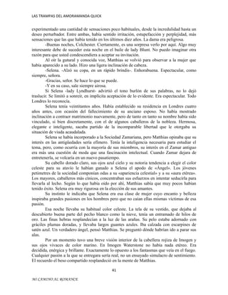 LAS TRAMPAS DEL AMORAMANDA QUICK

experimentado una cantidad de sensaciones poco habituales, desde la incredulidad hasta un
deseo perturbador. Entre ambas, había sentido irritación, estupefacción y perplejidad, más
sensaciones que las que había tenido en los últimos diez años. La dama era peligrosa.
-Buenas noches, Colchester. Ciertamente, es una sorpresa verlo por aquí. Algo muy
interesante debe de suceder esta noche en el baile de lady Blunt. No puedo imaginar otra
razón para que usted condescendiera a aceptar su invitación.
Al oír la gutural y conocida voz, Matthias se volvió para observar a la mujer que
había aparecido a su lado. Hizo una ligera inclinación de cabeza.
-Selena. -Alzó su copa, en un rápido brindis-. Enhorabuena. Espectacular, como
siempre, señora.
-Gracias, señor. Se hace lo que se puede.
-Y en su caso, sale siempre airosa.
Si Selena -lady Lyndhurst- advirtió el tono burlón de sus palabras, no lo dejó
traslucir. Se limitó a sonreír, en implícita aceptación de lo evidente. Era espectacular. Todo
Londres lo reconocía.
Selena tenía veintitantos años. Había establecido su residencia en Londres cuatro
años antes, con ocasión del fallecimiento de su anciano esposo. No había mostrado
inclinación a contraer matrimonio nuevamente, pero de tanto en tanto su nombre había sido
vinculado, si bien discretamente, con el de algunos caballeros de la nobleza. Hermosa,
elegante e inteligente, sacaba partido de la incomparable libertad que le otorgaba su
situación de viuda acaudalada.
Selena se había incorporado a la Sociedad Zamariana, pero Matthias opinaba que su
interés en las antigüedades sería efímero. Tenía la inteligencia necesaria para estudiar el
tema, pero, como ocurría con la mayoría de sus miembros, su interés en el Zamar antiguo
era más una cuestión de moda que una fascinación intelectual. Cuando Zamar dejara de
entretenerla, se volcaría en un nuevo pasatiempo.
Su cabello dorado claro, sus ojos azul cielo y su notoria tendencia a elegir el color
celeste para su atavío le habían ganado a Selena el apodo de «Ángel». Los jóvenes
petimetres de la sociedad componían odas a su «apariencia celestial» y a su «aura etérea».
Los mayores, caballeros más cínicos, concentraban sus esfuerzos en intentar seducirla para
llevarla al lecho. Según lo que había oído por ahí, Matthias sabía que muy pocos habían
tenido éxito. Selena era muy rigurosa en la elección de sus amantes.
Su instinto le indicaba que Selena era esa clase de mujer cuyo encanto y belleza
inspiraba grandes pasiones en los hombres pero que no caían ellas mismas víctimas de esa
pasión.
Esa noche llevaba su habitual color celeste. La tela de su vestido, que dejaba al
descubierto buena parte del pecho blanco como la nieve, tenía un entramado de hilos de
oro. Las finas hebras resplandecían a la luz de las arañas. Su pelo estaba adornado con
gráciles plumas doradas, y llevaba largos guantes azules. Iba calzada con escarpines de
satén azul. Un verdadero ángel, pensó Matthias. Se preguntó dónde habrían ido a parar sus
alas.
Por un momento tuvo una breve visión interior de la cabellera rojiza de Imogen y
sus ojos vivaces de color marino. En Imogen Waterstone no había nada etéreo. Era
decidida, enérgica y brillante. Exactamente lo opuesto a los fantasmas que veía en el fuego.
Cualquier pasión a la que se entregara sería real, no un ensayado simulacro de sentimiento.
El recuerdo el beso compartido resplandeció en la mente de Matthias.
41
MI CAMINO AL ROMANCE

 