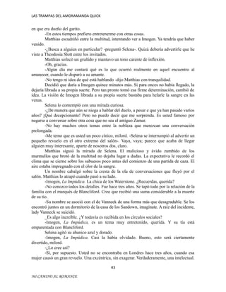 LAS TRAMPAS DEL AMORAMANDA QUICK

en que era dueño del garito.
-En estos tiempos prefiero entretenerme con otras cosas.
Matthias escudriñó entre la multitud, intentando ver a Imogen. Ya tendría que haber
venido.
-¿Busca a alguien en particular? -preguntó Selena-. Quizá debería advertirle que he
visto a Theodosia Slott entre los invitados.
Matthias sofocó un gruñido y mantuvo un tono carente de inflexión.
-Oh, gracias.
-Algún día me contará qué es lo que ocurrió realmente en aquel encuentro al
amanecer, cuando le disparó a su amante.
-No tengo ni idea de qué está hablando -dijo Matthias con tranquilidad.
Decidió que daría a Imogen quince minutos más. Si para onces no había llegado, la
dejaría librada a su propia suerte. Pero tan pronto tomó esa firme determinación, cambió de
idea. La visión de Imogen librada a su propia suerte bastaba para helarle la sangre en las
venas.
Selena lo contempló con una mirada curiosa.
-¿De manera que aún se niega a hablar del duelo, a pesar e que ya han pasado varios
años? ¡Qué decepcionante! Pero no puedo decir que me sorprenda. Es usted famoso por
negarse a conversar sobre otra cosa que no sea el antiguo Zamar.
-No hay muchos otros temas entre la nobleza que merezcan una conversación
prolongada.
-Me temo que es usted un poco cínico, milord. -Selena se interrumpió al advertir un
pequeño revuelo en el otro extremo del salón-. Vaya, vaya; parece que acaba de llegar
alguien muy interesante, aparte de nosotros dos, claro.
Matthias siguió la mirada de Selena. El malicioso y ávido zumbido de los
murmullos que brotó de la multitud no dejaba lugar a dudas. La expectativa le recordó el
clima que se cierne sobre los sabuesos poco antes del comienzo de una partida de caza. El
aire estaba impregnado con el olor de la sangre.
Un nombre cabalgó sobre la cresta de la ola de conversaciones que fluyó por el
salón. Matthias lo atrapó cuando pasó a su lado.
-Imogen, La Impúdica. La chica de los Waterstone. ¿Recuerdas, querida?
-No conozco todos los detalles. Fue hace tres años. Se tapó todo por la relación de la
familia con el marqués de Blancliford. Creo que recibió una suma considerable a la muerte
de su tío.
-Su nombre se asoció con el de Vanneck de una forma más que desagradable. Se los
encontró juntos en un dormitorio de la casa de los Sandown, imagínate. A raíz del incidente,
lady Vanneck se suicidó.
_Es algo increíble. ¿Y todavía es recibida en los círculos sociales?
-Imogen, La Impúdica, es un tema muy entretenido, querida. Y su tía está
emparentada con Blancliford.
Selena agitó su abanico azul y dorado.
-Imogen, La Impúdica. Casi la había olvidado. Bueno, esto será ciertamente
divertido, milord.
-¿Lo cree así?
-Sí, por supuesto. Usted no se encontraba en Londres hace tres años, cuando esa
mujer causó un gran revuelo. Una excéntrica, sin exagerar. Verdaderamente, una intelectual.
43
MI CAMINO AL ROMANCE

 