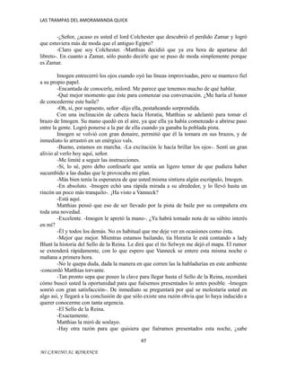 LAS TRAMPAS DEL AMORAMANDA QUICK

-¿Señor, ¿acaso es usted el lord Colchester que descubrió el perdido Zamar y logró
que estuviera más de moda que el antiguo Egipto?
-Claro que soy Colchester. -Matthias decidió que ya era hora de apartarse del
libreto-. En cuanto a Zamar, sólo puedo decirle que se puso de moda simplemente porque
es Zamar.
Imogen entrecerró los ojos cuando oyó las líneas improvisadas, pero se mantuvo fiel
a su propio papel.
-Encantada de conocerle, milord. Me parece que tenemos mucho de qué hablar.
-Qué mejor momento que éste para comenzar esa conversación. ¿Me haría el honor
de concederme este baile?
-Oh, sí, por supuesto, señor -dijo ella, pestañeando sorprendida.
Con una inclinación de cabeza hacia Horatia, Matthias se adelantó para tomar el
brazo de Imogen. Su mano quedó en el aire, ya que ella ya había comenzado a abrirse paso
entre la gente. Logró ponerse a la par de ella cuando ya ganaba la poblada pista.
Imogen se volvió con gran donaire, permitió que él la tomara en sus brazos, y de
inmediato lo arrastró en un enérgico vals.
-Bueno, estamos en marcha. -La excitación le hacía brillar los ojos-. Sentí un gran
alivio al verlo hoy aquí, señor.
-Me limité a seguir las instrucciones.
-Sí, lo sé, pero debo confesarle que sentía un ligero temor de que pudiera haber
sucumbido a las dudas que le provocaba mi plan.
-Más bien tenía la esperanza de que usted misma sintiera algún escrúpulo, Imogen.
-En absoluto. -Imogen echó una rápida mirada a su alrededor, y lo llevó hasta un
rincón un poco más tranquilo-. ¡Ha visto a Vanneck?
-Está aquí.
Matthias pensó que eso de ser llevado por la pista de baile por su compañera era
toda una novedad.
-Excelente. -Imogen le apretó la mano-. ¿Ya habrá tomado nota de su súbito interés
en mí?
-Él y todos los demás. No es habitual que me deje ver en ocasiones como ésta.
-Mejor que mejor. Mientras estamos bailando, tía Horatia le está contando a lady
Blunt la historia del Sello de la Reina. Le dirá que el tío Selwyn me dejó el mapa. El rumor
se extenderá rápidamente, con lo que espero que Vanneck se entere esta misma noche o
mañana a primera hora.
-No le quepa duda, dada la manera en que corren las la habladurías en este ambiente
-concordó Matthias torvante.
-Tan pronto sepa que poseo la clave para llegar hasta el Sello de la Reina, recordará
cómo buscó usted la oportunidad para que fuésemos presentados lo antes posible. -Imogen
sonrió con gran satisfacción-. De inmediato se preguntará por qué se molestaría usted en
algo así, y llegará a la conclusión de que sólo existe una razón obvia que lo haya inducido a
querer conocerme con tanta urgencia.
-El Sello de la Reina.
-Exactamente.
Matthias la miró de soslayo.
-Hay otra razón para que quisiera que fuéramos presentados esta noche, ¿sabe
47
MI CAMINO AL ROMANCE

 