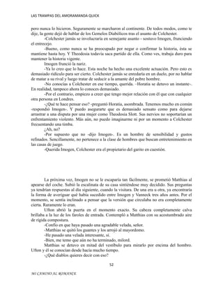 LAS TRAMPAS DEL AMORAMANDA QUICK

pero nunca lo hicieron. Seguramente se marcharon al continente. De todos modos, como te
dije, la gente dejó de hablar de los Gemelos Diabólicos tras el asunto de Colchester.
-Colchester jamás se involucraría en semejante asunto - sostuvo Imogen, frunciendo
el entrecejo.
-Bueno, como nunca se ha preocupado por negar o confirmar la historia, ésta se
mantiene hasta hoy. Y Theodosia todavía saca partido de ella. Como ves, trabaja duro para
mantener la historia vigente.
Imogen frunció la nariz.
-Ya lo creo que lo hace. Esta noche ha hecho una excelente actuación. Pero esto es
demasiado ridículo para ser cierto. Colchester jamás se enredaría en un duelo, por no hablar
de matar a su rival y luego tratar de seducir a la amante del pobre hombre.
-No conocías a Colchester en ese tiempo, querida. –Horatia se detuvo un instante-.
En realidad, tampoco ahora lo conoces demasiado.
-Por el contrario, empiezo a creer que tengo mejor relación con él que con cualquier
otra persona en Londres.
-¿Qué te hace pensar eso? -preguntó Horatia, asombrada. Tenemos mucho en común
-respondió Imogen-. Y puedo asegurarte que es demasiado sensato como para dejarse
arrastrar a una disputa por una mujer como Theodosia Slott. Sus nervios no soportarían un
enfrentamiento violento. Más aún, no puedo imaginarme ni por un momento a Colchester
frecuentando una timba.
¿Ah, no?
-Por supuesto que no -dijo Imogen-. Es un hombre de sensibilidad y gustos
refinados. Sencillamente, no pertenece a la clase de hombres que buscan entretenimiento en
las casas de juego.
-Querida Imogen, Colchester era el propietario del garito en cuestión.

La próxima vez, Imogen no se le escaparía tan fácilmente, se prometió Matthias al
apearse del coche. Subió la escalinata de su casa sintiéndose muy decidido. Sus preguntas
ya tendrían respuestas al día siguiente, cuando la visitara. De una era u otra, ya encontraría
la forma de averiguar qué había sucedido entre Imogen y Vanneck tres años antes. Por el
momento, se sentía inclinado a pensar que la versión que circulaba no era completamente
cierta. Raramente lo eran.
Ufton abrió la puerta en el momento exacto. Su cabeza completamente calva
brillaba a la luz de los faroles de entrada. Contempló a Matthias con su acostumbrado aire
de rígida compostura.
-Confío en que haya pasado una agradable velada, señor.
-Matthias se quitó los guantes y los arrojó al mayordomo.
-He pasado una velada interesante, sí.
-Bien, me temo que aún no ha terminado, milord.
Matthias se detuvo en mitad del vestíbulo para mirarlo por encima del hombro.
Ufton y él se conocían desde hacía mucho tiempo.
-¿Qué diablos quieres decir con eso?
52
MI CAMINO AL ROMANCE

 