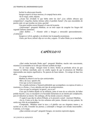 LAS TRAMPAS DEL AMORAMANDA QUICK

Inclinó la cabeza para besarla.
Imogen esquivó su boca ansiosa y lo empujó hacia atrás.
-Se lo ruego, señor, déjeme.
-¿Acaso has olvidado lo que había entre los dos? ¿Los cálidos abrazos que
compartimos? ¡Aquellas charlas íntimas sobre el perdido Zamar! ¡Tus ojos encendidos de
pasión cada vez que tocabas ese tema, querida!
Una gran sombra oscura bloqueó el vano de la puerta.
-¿Interrumpo? -preguntó Matthias, en un tono capaz de congelar los fuegos del
segundo infierno zamariano.
-¿Qué diablos ... ? -Alastair soltó a Imogen y retrocedió apresuradamente-.
¡Colchester!
Imogen se volvió, agitada y sin aliento tras la pequeña escaramuza.
-Entre, por favor, milord -dijo en voz alta y segura-. El señor Drake ya se marchaba.

CAPÍTULO VI

-¿Qué estaba haciendo Drake aquí? -preguntó Matthias, mucho más suavemente,
mientras se acomodaba en la silla que Alastair acababa de dejar.
-Es un viejo amigo. -Imogen tomó la tetera. Sentía un profundo alivio de que
Alastair se hubiese marchado, pero no estaba segura de que la presencia de Matthias
representaba una mejora significativa. No parecía de buen talante-. Un amigo de hace tres
años.
-Un amigo íntimo.
Matthias la observó con los ojos semicerrados.
-Mío y de Lucy -apuntó ella.
-Creo que su tía lo mencionó.
-No se podía molestar a Vanneck pidiéndole que acompañara a su esposa al teatro, a
reuniones o a fiestas, y Lucy adoraba este tipo de acontecimientos.
-Una vez que la consiguió, la ignoró, ¿no es así?
-Creo que la habría dejado en un almacén, junto al resto de su colección, de haber
podido hacerlo. Lucy se incorporó a la Sociedad Zamariana en un intento por complacerlo,
pero él ridiculizó su interés. Sin embargo, allí fue donde conoció a Alastair.
-Y según lo que dijo la señora Elibank, se lo presentó a usted - murmuró Matthias.
-Así es. Como ya le dije, los tres solíamos salir juntos. Alastair era muy galante. Se
sentía muy feliz de acompañarnos.
-Comprendo. -Matthias tomó la taza y el platillo con sus elegantes manos y se
reclinó en su silla. Extendió las piernas y contempló a Imogen con mirada inescrutable-.
Continúe, se lo ruego.
-¿Que continúe con qué? -preguntó Imogen, sin mostrar expresión alguna.
59
MI CAMINO AL ROMANCE

 