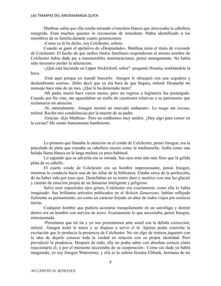 LAS TRAMPAS DEL AMORAMANDA QUICK

Matthias sabía que ella estaba mirando e1mechón blanco que atravesaba la cabellera
renegrida. Eran muchos quienes lo reconocían de inmediato. Había identificado a los
miembros de su familia durante cuatro generaciones.
-Como ya le he dicho, soy Colchester, señora.
Cuando se ganó el apelativo de «Despiadado», Matthias tenía el título de vizconde
de Colchester. El hecho de que ambos títulos familiares respondieran al mismo nombre de
Colchester había dado pie a innumerables murmuraciones, pensó amargamente. No había
sido necesario perder la aliteración.
-¿Qué está haciendo en Upper Stickleford, señor? -preguntó Horatia, temblándole la
boca.
-Está aquí porque yo mandé buscarlo. -Imogen le obsequió con una cegadora y
deslumbrante sonrisa-. Debo decir que ya era hora de que llegara, milord. Despaché mi
mensaje hace más de un mes. ¿Qué le ha demorado tanto?
-Mi padre murió hace varios meses, pero mi regreso a Inglaterra fue postergado.
Cuando por fin vine, me aguardaban un sinfín de cuestiones relativas a su patrimonio que
reclamaron mi atención.
-Sí, naturalmente. -Imogen mostró un marcado embarazo-. Le ruego me excuse,
milord. Reciba mis condolencias por la muerte de su padre.
-Gracias -dijo Matthias-. Pero no estábamos muy unidos. ¿Hay algo para comer en
la cocina? Me siento francamente hambriento.

Lo primero que llamaba la atención en el conde de Colchester, pensó Imogen, era la
pincelada de plata que cruzaba su cabellera oscura como la medianoche. Ardía como una
helada llama blanca en la larga melena ya poco habitual.
Lo segundo que se advertía era su mirada. Sus ojos eran aún más fríos que la gélida
plata de su cabello.
El cuarto conde de Colchester era un hombre impresionante, pensó Imogen,
mientras lo conducía hacia una de las sillas de la biblioteca. Estaba cerca de la perfección,
de no haber sido por esos ojos. Destellaban en su rostro duro y ascético con una luz glacial
y carente de emoción propia de un fantasma inteligente y peligroso.
Salvo esos espectrales ojos grises, Colchester era exactamente como ella lo había
imaginado. Sus brillantes artículos publicados en el Boletín Zamariano, habían reflejado
fielmente su pensamiento, así como un carácter forjado en años de rudos viajes por exóticas
tierras.
Cualquier hombre que pudiera acostarse tranquilamente en un sarcófago y dormir
dentro era un hombre con nervios de acero. Exactamente lo que necesitaba, pensó Imogen,
entusiasmada.
-Permítame que mi tía y yo nos presentemos ante usted con la debida corrección,
milord. -Imogen tomó la tetera y se dispuso a servir el té. Apenas podía controlar la
excitación que le producía la presencia de Colchester. No sin algo de tristeza jugueteó con
la idea de dejarle conocer toda la verdad en relación con su propia identidad. Pero
prevaleció la prudencia. Después de todo, ella no podía saber con absoluta certeza cómo
reaccionaría él, y por el momento necesitaba de su cooperación-. Como sin duda ya habrá
imaginado, yo soy Imogen Waterstone, y ella es la señora Horatia Elibank, hermana de mi
6
MI CAMINO AL ROMANCE

 