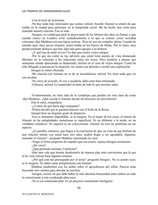 LAS TRAMPAS DEL AMORAMANDA QUICK

-Con el resto de la historia.
-No hay nada más interesante que contar, milord. Anoche Alastair se enteró de que
estaba en la ciudad para participar en la temporada social. Me ha hecho una visita para
reanudar nuestra relación. Eso es todo.
-Imogen, es verdad que pasé la mayor parte de los últimos dos años en Zamar, y que
cuando estuve en Londres evité cuidadosamente a lo que se conoce como sociedad
cortesana -dijo Matthias con una ligera sonrisa-. Pero no soy un completo idiota. Cuando he
entrado aquí, hace pocos minutos, usted estaba en los brazos de Drake. Por lo tanto, muy
perspicazmente deduzco que hay algo más para agregar a su historia.
-¿Y qué hay de malo en eso? Le dije que somos viejos amigos.
-Por lo que me contó su tía, advierto que usted tiene puntos de vista demasiado
liberales en lo referente a las relaciones entre los sexos. Pero tendería a pensar que
semejante saludo apasionado es demasiado, incluso en el caso de viejos amigos. Como he
sido obligado a presenciar la situación, me siento con derecho a recibir una explicación.
Imogen se sintió ofuscada.
-Mi relación con Alastair no es de su incumbencia, milord. No tiene nada que ver
con mi plan.
-No estoy de acuerdo. Si voy a ayudarla, debo estar bien informado.
-Cálmese, milord. Lo mantendré al tanto de todo lo que necesite saber.
-Evidentemente, no tiene idea de lo complejas que pueden ser esta clase de cosas
-dijo Matthias-. ¿Qué sucede si Alastair decide involucrarse en esta historia?
Ella lo miró, estupefacta.
-¿A santo de qué haría algo semejante?
-Podría decidir que le gustaría hacerse con el Sello de la Reina.
Imogen hizo un elegante gesto de desprecio.
-Eso es altamente improbable, se lo aseguro. En el mejor de los casos, el interés de
Alastair en las antigüedades zamarianas es superficial. Es un diletante a la moda, no un
verdadero estudioso. Ni siquiera es un coleccionista. Alastair no será un problema en ese
aspecto.
-¿Es posible, entonces, que llegue a la conclusión de que, en vista de que disfrutó de
una relación íntima con usted hace tres años, podría llegar a ser agradable, digamos,
reanudar el vínculo? - preguntó Matthias entornando los ojos.
-Tengo el firme propósito de impedir que eso ocurra -repuso Imogen seriamente.
-¿De veras?
-¿Qué pretende insinuar, Colchester?
-Que más vale que intente desalentarlo de manera algo más convincente que la que
le he visto utilizar hace algunos minutos.
-¿Por qué está tan preocupado por el tema? -preguntó Imogen-. No es asunto suyo,
se lo aseguro. Yo sabré cómo arreglármelas con Alastair.
Matthias tamborileó con los dedos sobre el apoyabrazos del sillón. Parecía estar
buscando otro camino para abordar la cuestión.
-Imogen, insisto en que debe haber la más absoluta honestidad entre ambos en todo
lo concerniente a este condenado plan suyo.
-No es un condenado plan. Es un proyecto sumamente inteligente.
60
MI CAMINO AL ROMANCE

 