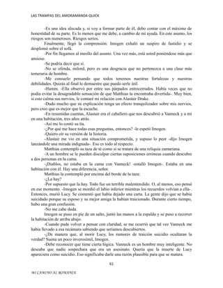 LAS TRAMPAS DEL AMORAMANDA QUICK

-Es una idea alocada y, si voy a formar parte de él, debo contar con el máximo de
honestidad de su parte. Es lo menos que me debe, a cambio de mi ayuda. En este asunto, los
riesgos son numerosos. Riesgos serios.
Finalmente, llegó la comprensión. Imogen exhaló un suspiro de fastidio y se
desplomó sobre el sofá.
-Por fin llegamos al meollo del asunto. Una vez más, está usted poniéndose más que
ansioso.
-Se podría decir que sí.
-No se ofenda, milord, pero es una desgracia que no pertenezca a una clase más
temeraria de hombre.
-Me consuelo pensando que todos tenemos nuestras fortalezas y nuestras
debilidades. Quizás al final le demuestre que puedo serle útil.
-Humm. -Ella observó por entre sus párpados entrecerrados. Había veces que no
podía evitar la desagradable sensación de que Matthias la encontraba divertida-. Muy bien,
si esto calma sus nervios, le contaré mi relación con Alastair Drake.
-Dudo mucho que su explicación tenga un efecto tranquilizador sobre mis nervios,
pero creo que es mejor que la escuche.
-En resumidas cuentas, Alastair era el caballero que nos descubrió a Vanneck y a mí
en una habitación, tres años atrás.
-Así me lo contó su tía.
-¿Por qué me hace todas esas preguntas, entonces? -le espetó Imogen.
-Quiero oír su versión de la historia.
-Alastair me vio en una situación comprometida, y supuso lo peor -dijo Imogen
lanzándole una mirada indignada-. Eso es todo al respecto.
Matthias contempló su taza de té como si se tratara de una reliquia zamariana.
-A un hombre se le pueden disculpar ciertas suposiciones erróneas cuando descubre
a dos personas en la cama.
-¡Diablos, no estaba en la cama con Vanneck! -estalló Imogen-. Estaba en una
habitación con él. Hay una diferencia, señor.
Matthias la contempló por encima del borde de la taza:
-¿La hay?
-Por supuesto que la hay. Todo fue un terrible malentendido. O, al menos, eso pensé
en ese momento. -Imogen se mordió el labio inferior mientras los recuerdos volvían a ella-.
Entonces, murió Lucy. Se comentó que había dejado una carta. La gente dijo que se había
suicidado porque su esposo y su mejor amiga la habían traicionado. Durante cierto tiempo,
hubo una gran confusión.
-No me cabe duda.
Imogen se puso en pie de un salto, juntó las manos a la espalda y se puso a recorrer
la habitación de arriba abajo.
-Cuando pude volver a pensar con claridad, se me ocurrió que tal vez Vanneck me
había llevado a esa recámara sabiendo que seríamos descubiertos.
-¿De manera que, al morir Lucy, los rumores de traición suicidio ocultaran la
verdad? Suena un poco inverosímil, Imogen.
-Debe reconocer que tiene cierta lógica. Vanneck es un hombre muy inteligente. No
deseaba que nadie sospechara que era un asesinato. Quería que la muerte de Lucy
apareciera como suicidio. Eso significaba darle una razón plausible para que se matara.
61
MI CAMINO AL ROMANCE

 