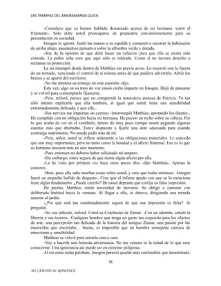 LAS TRAMPAS DEL AMORAMANDA QUICK

-Considero que ya hemos hablado demasiado acerca de mi hermana -cortó él
fríamente-. Sólo debe usted preocuparse de prepararla convenientemente para su
presentación en sociedad.
Imogen lo ignoró. Juntó las manos a su espalda y comenzó a recorrer la habitación
de arriba abajo, paseándose pensativa sobre la alfombra verde y dorada.
-Soy de la opinión de que debe hacer un esfuerzo para que ella se sienta más
cómoda. La pobre niña cree que aquí sólo es tolerada. Como si no tuviera derecho a
reclamar su protección.
La ira irrumpió desde dentro de Matthias sin previo aviso. Lo recorrió con la fuerza
de un tornado, venciendo el control de sí mismo antes de que pudiera advertirlo. Abrió los
brazos y se apartó del escritorio.
-No me interesa su consejo en esta cuestión -dijo.
Esta vez, algo en su tono de voz causó cierto impacto en Imogen. Dejó de pasearse
y se volvió para contemplarlo fijamente.
-Pero, milord, parece que no comprende la naturaleza ansiosa de Patricia. Yo tan
sólo intento explicarle que ella también, al igual que usted, tiene una sensibilidad
extremadamente delicada, y que ella...
-Sus nervios me importan un comino -interrumpió Matthias, apretando los dientes-.
He cumplido con mi obligación hacia mi hermana. He puesto un techo sobre su cabeza. Por
lo que acabo de ver en el vestíbulo, dentro de muy poco tiempo estaré pagando algunas
cuentas más que abultadas. Estoy dispuesto a fijarle una dote adecuada para cuando
contraiga matrimonio. No puede pedir más de mí.
-Pero, señor, usted se refiere solamente a las obligaciones materiales. Le concedo
que son muy importantes, pero no tanto como la bondad y el afecto fraternal. Eso es lo que
su hermana necesita más en este momento.
-Pues entonces no debería haber solicitado mi amparo.
-Sin embargo, estoy segura de que siente algún afecto por ella.
-La he visto por primera vez hace unos pocos días -dijo Matthias-. Apenas la
conozco.
-Bien, pues ella sabe muchas cosas sobre usted, y creo que todas erróneas. -Imogen
lanzó un pequeño bufido de disgusto-. Cree que el infame apodo con que se lo menciona
tiene algún fundamento. ¿Puede creerlo? De usted depende que corrija su falsa impresión.
De pronto, Matthias sintió necesidad de moverse. Se obligó a caminar con
deliberada lentitud hacia la ventana. Al llegar a ella, se detuvo, dirigiendo una mirada
ausente al jardín.
-¿Por qué está tan condenadamente segura de que esa impresión es falsa? -le
preguntó.
-No sea ridículo, milord. Usted es Colchester de Zamar. -Con un ademán, señaló la
librería y sus tesoros-. Cualquier hombre que tenga un gusto tan exquisito para los objetos
de arte, una percepción tan delicada de la historia del antiguo Zamar, una pasión por las
maravillas que encerraba.... bueno, es imposible que un hombre semejante carezca de
emociones y sensibilidad.
Matthias se volvió para mirarla cara a cara.
-Voy a hacerle una honesta advertencia. No me conoce ni la mitad de lo que cree
conocerme. Una ignorancia así puede ser en extremo peligrosa.
Al oír estas rudas palabras, Imogen pareció quedar más confundida que desalentada.
76
MI CAMINO AL ROMANCE

 