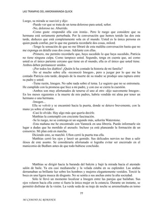 LAS TRAMPAS DEL AMORAMANDA QUICK

Luego, su mirada se suavizó y dijo:
-Puedo ver que se trata de un tema doloroso para usted, señor.
-No, doloroso no. Aburrido.
-Como guste -respondió ella con ironía-. Pero le ruego que considere que su
hermana está seriamente perturbada. Por la conversación que hemos tenido las dos esta
tarde, deduzco que está completamente sola en el mundo. Usted es la única persona en
quien puede confiar, por lo que me gustaría recordarle dos cosas, milord.
-Tengo la sensación de que no me libraré de esta maldita conversación hasta que no
me exponga en detalle esas dos cosas. Adelante con ellas.
-Primero, me permito recordarle que, haya sucedido lo que haya sucedido, Patricia
no tiene ninguna culpa. Como tampoco usted. Segundo, tenga en cuenta que, así como
usted es el único pariente cercano que tiene en el mundo, ella es el único que usted tiene.
Ambos deben permanecer unidos.
-¡Por todos los diablos! ¿Quién le ha contado la historia de mi familia?
-No sé mucho sobre ella -reconoció Imogen-, pero a juzgar por lo que me ha
contado Patricia esta tarde, después de la muerte de su madre se produjo una ruptura entre
su padre y usted.
-Tiene razón, Imogen. No sabe nada sobre el tema. Le sugiero que no se entrometa.
He cumplido con la promesa que hice a mi padre, y con eso se cierra la cuestión.
-Ambos son muy afortunados de tenerse el uno al otro -dijo suavemente Imogen-.
En los meses siguientes a la muerte de mis padres, habría vendido mi alma por tener un
hermano o una hermana.
-Imogen...
Ella se volvió y se encaminó hacia la puerta, donde se detuvo brevemente, con la
mano ya sobre el tirador.
-Casi lo olvido. Hay algo más que quería decirle.
Matthias la contempló con creciente fascinación.
-Se lo ruego, no se contenga ni un segundo más, señorita Waterstone.
-Esta mañana me he encontrado con Vanneck en una librería. Puedo informarle sin
lugar a dudas que ha mordido el anzuelo. Incluso ya está planeando la formación de un
consorcio. Mi plan está en marcha.
Diciendo esto, se marchó. Ufton cerró la puerta tras ella.
Matthias cerró los ojos y lanzó un gemido. Sus delicados nervios no iban a salir
ilesos de este asunto. Se consideraría afortunado si lograba evitar ser encerrado en el
manicomio de Bedlam antes de que todo hubiese concluido.

Matthias se dirigió hacia la baranda del balcón y bajó la mirada hacia el atestado
salón de baile. Ya era casi medianoche y la velada estaba en su esplendor. Las arañas
derramaban su brillante luz sobre los hombres y mujeres elegantemente vestidos. Torció la
boca en una ligera mueca de disgusto. No se sentía a sus anchas entre la alta sociedad.
Sólo le llevó un momento localizar a Imogen entre las parejas que bailaban. Sus
ojos volaron hacia ella como si fuera la única mujer en la estancia. Durante un instante, se
permitió disfrutar de la visión. La verde seda de su traje de noche se arremolinaba en torno
77
MI CAMINO AL ROMANCE

 