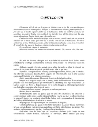 LAS TRAMPAS DEL AMORAMANDA QUICK

CAPÍTULO VIII
Ella estaba allí, de pie, en la sepulcral biblioteca de su tío. En esta ocasión pudo
notar cómo corría un viento gélido. Vio que la ventana estaba abierta, permitiendo que el
frío aire de la noche soplara dentro de la habitación. Entre las sombras asomaba un
sarcófago de piedra. Estaba convencida de no haberlo visto allí la última vez. La tapa
había sido quitada. Dentro había algo. Algo peligroso.
Comenzó a andar hacia el sarcófago, pero se detuvo cuando sintió que sus pelos se
erizaban en la nuca. Supo que otra vez él estaba con ella en la habitación. Se volvió
lentamente, y vio a Mattbias/Zamaris. La luz de la luna se reflejaba sobre el níveo mechón
de su cabello. Sus austeras facciones estaban ocultas en las sombras.
Él extendió con elegancia una mano.
-Mentiras - susurró con una voz oscuramente sensual-. No creas en ellas. Ven a mí

-Ha sido un desastre. -Imogen hizo a un lado los recuerdos de su último sueño
perturbador y se obligó a concentrarse en lo que había pasado-. Ha estropeado todos mis
planes.
-Cálmate, querida -Horatia, sentada en un sillón haciendo su labor, la observó por
encima de las gafas-. Estoy segura de que Colchester sabe lo que hace.
-Tonterías. -Imogen alzó las manos y continuó paseándose, furiosa, por el estudio-.
Ha sido todo un maldito desastre, te lo aseguro. En este momento, toda la alta sociedad
piensa que Colchester y yo estamos prometidos.
-Estás prometida, querida. El anuncio de anoche lo ha hecho oficial.
Imogen hizo un gesto amplio con la mano y volcó accidentalmente de un estante un
pequeño vaso lleno de fragancias que rebotó sobre la alfombra y rodó bajo el escritorio. Las
hierbas secas y las flores se desparramaron por el suelo. Imogen se interrumpió para mirar
con furia a las rosas secas y las hojas de laurel.
-¿Cómo pudo hacerme esto? -preguntó, a nadie en particular.
Horatia pareció reflexionar.
-Evidentemente, debió de pensar que no tenía otra alternativa. La situación te
comprometía en grado sumo. Mucho más que la última vez, ya que lady Lyndhurst también
lo presenció, junto a ese agradable señor Drake. Selena revive con esa clase de habladurías.
No había posibilidad alguna de silenciar el asunto.
-Supongo que no -repuso Imogen con una mueca de disgusto.
Tenía la certeza de que quizá podría haber persuadido a Alastair de que mantuviera
la boca cerrada. Era un viejo conocido, que alguna vez había sido algo más que amigo. Pero
no había razón para suponer que lady Lyndhurst fuera tan discreta.
-Colchester hizo lo único que un verdadero caballero podía hacer en esas
circunstancias -señaló Horatia, frunciendo el entrecejo-. Debo admitir que estoy
85
MI CAMINO AL ROMANCE

 