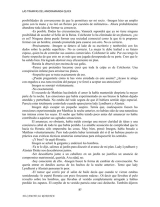 LAS TRAMPAS DEL AMORAMANDA QUICK

posibilidades de convencerme de que le permitiera ser mi socio. -Imogen hizo un amplio
gesto con la mano y no tiró un florero por cuestión de milímetros-. Ahora probablemente
abandone toda idea de formar su consorcio.
-Es posible. Dadas las circunstancias, Vanneck supondrá que ya no tiene ninguna
posibilidad de acceder al Sello de la Reina. Colchester lo ha eliminado de un plumazo, ¿no
es así? Ninguna dama puede formar una sociedad comercial como la que tú te propones
formar con un hombre, estando prometida para casarse con otro. No es correcto.
-Precisamente. -Imogen se detuvo al lado de su escritorio y tamborileó con los
dedos sobre la pulida superficie-. No es correcto. La mujer le debe lealtad a su futuro
esposo, quien ha de controlar sus asuntos comerciales. Colchester lo sabe. Por eso tengo la
fuerte sospecha de que esto no es más que una jugada desesperada de su parte. Creo que le
ha salido bien. Ha logrado destruir muy eficazmente mi plan.
Horatia la observó por encima de sus gafas.
-Parece que pretendes hacerme creer que toda la culpa es de Colchester. Una
conspiración infame para arruinar tus planes.
-Sospecho que se trata exactamente de eso.
-¿Puedo preguntarte cómo te has visto enredada en este asunto? ¿Acaso te atrajo
con engaños a esa zona recoleta del parque y te forzó a aceptar sus atenciones?
Imogen se sonrojó violentamente.
-No exactamente.
El recuerdo de Matthias haciéndole el amor la habla mantenido despierta la mayor
parte de la noche. Las emociones que había experimentado en sus brazos la habían dejado
aturdida y perturbada. No estaba del todo segura de que él hubiera sentido algo especial.
Parecía estar totalmente controlado cuando aparecieron lady Lyndhurst y Alastair.
Imogen dejó escapar un pequeño suspiro. Temía que, cualesquiera fuesen las
emociones experimentadas por Matthias la noche anterior, no habían sido de una naturaleza
tan intensa como las suyas. El sueño que había tenido poco antes del amanecer no había
contribuido a aquietar sus agitadas sensaciones.
El amanecer, no obstante, había traído consigo una mayor claridad de ideas y una
conciencia cabal de todo lo que había perdido. La amable acusación de complicidad que le
hacía tía Horatia sólo empeoraba las cosas. Muy bien, pensó Imogen, había besado a
Matthias voluntariamente. Pero todo podría haber terminado ahí si él no hubiese puesto en
práctica esas exóticas técnicas amatorias zamarianas para enloquecerle los sentidos.
-¿Y bien? -la urgió Horatia.
Imogen se aclaró la garganta y enderezó los hombros.
-Ya te lo dije, salimos al jardín para discutir el avance de mi plan. Lady Lyndhurst y
Alastair Drake nos descubrieron juntos.
-Ser descubierta junto a un caballero en un jardín no justifica un anuncio de
compromiso matrimonial, querida. A tu edad, no.
-Soy consciente de ello. -Imogen buscó la forma de cambiar de conversación. No
quería entrar en detalles acerca de los hechos de la noche anterior-. Temo que lady
Lyndhurst y Alastair pensaran lo peor.
-El rumor que corrió por el salón de baile decía que cuando te vieron estabas
semidesnuda -le espetó Horatia con poco frecuente rudeza-. Oí decir que llevabas el pelo
revuelto sobre los hombros, que llevabas el vestido completamente arrugado y habías
perdido los zapatos. El corpiño de tu vestido parecía estar casi deshecho. También dijeron
87
MI CAMINO AL ROMANCE

 