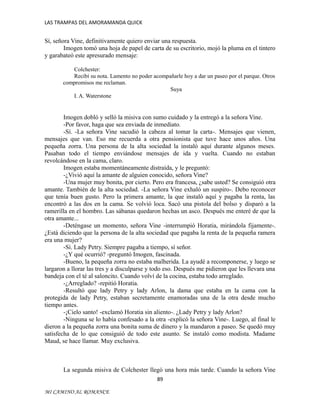 LAS TRAMPAS DEL AMORAMANDA QUICK

Sí, señora Vine, definitivamente quiero enviar una respuesta.
Imogen tomó una hoja de papel de carta de su escritorio, mojó la pluma en el tintero
y garabateó este apresurado mensaje:
Colchester:
Recibí su nota. Lamento no poder acompañarle hoy a dar un paseo por el parque. Otros
compromisos me reclaman.
Suya
I. A. Waterstone

Imogen dobló y selló la misiva con sumo cuidado y la entregó a la señora Vine.
-Por favor, haga que sea enviada de inmediato.
-Sí. -La señora Vine sacudió la cabeza al tomar la carta-. Mensajes que vienen,
mensajes que van. Eso me recuerda a otra pensionista que tuve hace unos años. Una
pequeña zorra. Una persona de la alta sociedad la instaló aquí durante algunos meses.
Pasaban todo el tiempo enviándose mensajes de ida y vuelta. Cuando no estaban
revolcándose en la cama, claro.
Imogen estaba momentáneamente distraída, y le preguntó:
-¿Vivió aquí la amante de alguien conocido, señora Vine?
-Una mujer muy bonita, por cierto. Pero era francesa, ¿sabe usted? Se consiguió otra
amante. También de la alta sociedad. -La señora Vine exhaló un suspiro-. Debo reconocer
que tenía buen gusto. Pero la primera amante, la que instaló aquí y pagaba la renta, las
encontró a las dos en la cama. Se volvió loca. Sacó una pistola del bolso y disparó a la
ramerilla en el hombro. Las sábanas quedaron hechas un asco. Después me enteré de que la
otra amante...
-Deténgase un momento, señora Vine -interrumpió Horatia, mirándola fijamente-.
¿Está diciendo que la persona de la alta sociedad que pagaba la renta de la pequeña ramera
era una mujer?
-Sí. Lady Petry. Siempre pagaba a tiempo, sí señor.
-¿Y qué ocurrió? -preguntó Imogen, fascinada.
-Bueno, la pequeña zorra no estaba malherida. La ayudé a recomponerse, y luego se
largaron a llorar las tres y a disculparse y todo eso. Después me pidieron que les llevara una
bandeja con el té al saloncito. Cuando volví de la cocina, estaba todo arreglado.
-¿Arreglado? -repitió Horatia.
-Resultó que lady Petry y lady Arlon, la dama que estaba en la cama con la
protegida de lady Petry, estaban secretamente enamoradas una de la otra desde mucho
tiempo antes.
-¡Cielo santo! -exclamó Horatia sin aliento-. ¿Lady Petry y lady Arlon?
-Ninguna se lo había confesado a la otra -explicó la señora Vine-. Luego, al final le
dieron a la pequeña zorra una bonita suma de dinero y la mandaron a paseo. Se quedó muy
satisfecha de lo que consiguió de todo este asunto. Se instaló como modista. Madame
Maud, se hace llamar. Muy exclusiva.

La segunda misiva de Colchester llegó una hora más tarde. Cuando la señora Vine
89
MI CAMINO AL ROMANCE

 