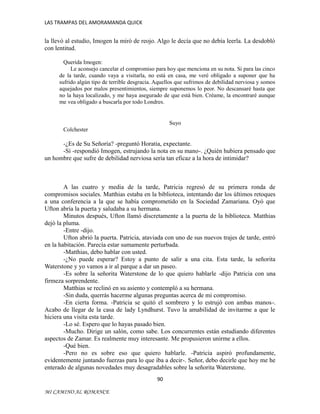 LAS TRAMPAS DEL AMORAMANDA QUICK

la llevó al estudio, Imogen la miró de reojo. Algo le decía que no debía leerla. La desdobló
con lentitud.
Querida Imogen:
Le aconsejo cancelar el compromiso para hoy que menciona en su nota. Si para las cinco
de la tarde, cuando vaya a visitarla, no está en casa, me veré obligado a suponer que ha
sufrido algún tipo de terrible desgracia. Aquellos que sufrimos de debilidad nerviosa y somos
aquejados por malos presentimientos, siempre suponemos lo peor. No descansaré hasta que
no la haya localizado, y me haya asegurado de que está bien. Créame, la encontraré aunque
me vea obligado a buscarla por todo Londres.

Suyo
Colchester

-¿Es de Su Señoría? -preguntó Horatia, expectante.
-Sí -respondió Imogen, estrujando la nota en su mano-. ¿Quién hubiera pensado que
un hombre que sufre de debilidad nerviosa sería tan eficaz a la hora de intimidar?

A las cuatro y media de la tarde, Patricia regresó de su primera ronda de
compromisos sociales. Matthias estaba en la biblioteca, intentando dar los últimos retoques
a una conferencia a la que se había comprometido en la Sociedad Zamariana. Oyó que
Ufton abría la puerta y saludaba a su hermana.
Minutos después, Ufton llamó discretamente a la puerta de la biblioteca. Matthias
dejó la pluma.
-Entre -dijo.
Ufton abrió la puerta. Patricia, ataviada con uno de sus nuevos trajes de tarde, entró
en la habitación. Parecía estar sumamente perturbada.
-Matthias, debo hablar con usted.
-¿No puede esperar? Estoy a punto de salir a una cita. Esta tarde, la señorita
Waterstone y yo vamos a ir al parque a dar un paseo.
-Es sobre la señorita Waterstone de lo que quiero hablarle -dijo Patricia con una
firmeza sorprendente.
Matthias se reclinó en su asiento y contempló a su hermana.
-Sin duda, querrás hacerme algunas preguntas acerca de mi compromiso.
-En cierta forma. -Patricia se quitó el sombrero y lo estrujó con ambas manos-.
Acabo de llegar de la casa de lady Lyndhurst. Tuvo la amabilidad de invitarme a que le
hiciera una visita esta tarde.
-Lo sé. Espero que lo hayas pasado bien.
-Mucho. Dirige un salón, como sabe. Los concurrentes están estudiando diferentes
aspectos de Zamar. Es realmente muy interesante. Me propusieron unirme a ellos.
-Qué bien.
-Pero no es sobre eso que quiero hablarle. -Patricia aspiró profundamente,
evidentemente juntando fuerzas para lo que iba a decir-. Señor, debo decirle que hoy me he
enterado de algunas novedades muy desagradables sobre la señorita Waterstone.
90
MI CAMINO AL ROMANCE

 