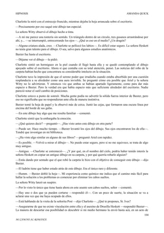HIPNOSIS

AMANDA QUICK

Charlotte la miró con el entrecejo fruncido, mientras dejaba la hoja arrancada sobre el escritorio.
—Precisamente por eso saqué este dibujo tan especial.
La señora Witty observó el dibujo hecho a tinta.
—A mí me parece una tontería sin sentido. Un triángulo dentro de un círculo, tres gusanos arrastrándose por
ahí, y... —se interrumpió, entrecerrando los ojos—. ¿Qué es eso en el medio? ¿Un dragón?
—Alguna criatura alada, creo. —Charlotte se pellizcó los labios—. Es difícil estar seguro. La señora Heskett
no tenía gran talento para el dibujo. O sea, salvo para algunos estudios anatómicos.
Baxter fue hasta el escritorio.
—Déjame ver el dibujo —le pidió.
Charlotte sintió un hormigueo en la piel cuando él llegó hasta ella y se quedó contemplando el dibujo
apoyado sobre el escritorio. Ahora sí que contaba con su total atención, pensó. Las noticias del robo de la
carpeta habían hecho que concentrara su considerable intelecto en la situación.
Charlotte tuvo la impresión de que el sereno poder que irradiaba cuando estaba absorbido por una cuestión
resplandecía a su alrededor como una aura invisible. Se preguntó cómo era posible que Ariel y la señora
Witty no lo advirtieran. Y entonces vio que ambas se habían apartado ligeramente, como para dar más
espacio a Baxter. Pero la verdad era que había espacio más que suficiente alrededor del escritorio. Nadie
pareció notar el sutil cambio de posiciones.
Charlotte estuvo a punto de sonreír. Mucha gente podía no advertir la sólida fuerza interior de Baxter, pero
eso no significaba que no respondieran ante ella de manera instintiva.
Baxter tomó la hoja de papel y la observó más de cerca. Juntó las cejas, que formaron una oscura línea por
encima del borde de sus gafas.
—En este dibujo hay algo que me resulta familiar —comentó.
Charlotte sintió que la embargaba la emoción.
—¿Qué quieres decir? —preguntó—. ¿Has visto antes este dibujo en otra parte?
—Puede ser. Hace mucho tiempo. —Baxter levantó los ojos del dibujo. Sus ojos encontraron los de ella—.
Tendré que investigar en mi biblioteca.
—¿Ha visto algo similar en alguno de sus libros? —preguntó Ariel con rapidez.
—Es posible. —Volvió a mirar el dibujo—. No puedo estar seguro, pero si no me equivoco, se trata de algo
muy antiguo.
—Antiguo. —Charlotte se estremeció—. ¿Y por qué, en el nombre del cielo, podría haber tenido interés la
señora Heskett en copiar un antiguo dibujo en su carpeta, y por qué querría robarlo alguien?
—Estás dando por sentado que el que robó la carpeta lo hizo con el objetivo de conseguir este dibujo —dijo
Baxter.
—El ladrón tiene que haber estado atrás de este dibujo. Era el único raro y diferente.
—Humm. —Baxter dobló la hoja—. Mi experiencia como químico me indica que el camino más fácil para
hallar la solución a los problemas es comenzar por eliminar los cabos sueltos.
La señora Witty lanzó un suspiro.
—Por lo visto lo único que tiene hasta ahora en este asunto son cabos sueltos, señor —comentó.
—Hay uno o dos que ya pueden cortarse —respondió él—. Con un poco de suerte, la situación se va a
aclarar una vez que me haya ocupado de ellos.
—Está hablando de la visita de la señorita Post —dijo Charlotte—. ¿Qué te propones, St. Ives?
—Asegurarme de que no existe vinculación entre ella y el asesino de Drusilla Heskett —respondió Baxter—.
La manera de descartar esa posibilidad es descubrir si mi medio hermano la envió hasta acá, en un acto de
104
MI CAMINO AL ROMANCE

 