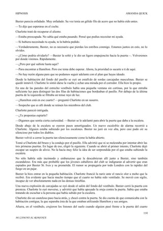 HIPNOSIS

AMANDA QUICK

Baxter parecía enfadado. Muy enfadado. Su voz tenía un gélido filo de acero que no había oído antes.
—Te dije que esperaras en el coche.
Charlotte trató de recuperar el aliento.
—Estaba preocupada. No sabía qué estaba pasando. Pensé que podías necesitar mi ayuda.
—Si hubiera necesitado tu ayuda, te la habría pedido.
—Verdaderamente, Baxter, no es necesario que pierdas los estribos conmigo. Estamos juntos en esto, no lo
olvides.
—¿Cómo podría olvidarlo? —Baxter la soltó y le dio un ligero empujoncito hacia la puerta—. Volveremos
por donde vinimos. Rápidamente.
—¿Pero por qué subiste hasta aquí?
—Para encontrar a Hamilton. Pero ese tema debe esperar. Ahora, la prioridad es sacarte a ti de aquí.
—No hay razón alguna para que no podamos seguir adelante con el plan que hayas ideado.
Desde la habitación del fondo del pasillo se oyó un estallido de sordas carcajadas masculinas. Baxter se
quedó inmóvil. Charlotte lo sintió darse la vuelta y echar una mirada por el corredor. Ella hizo lo propio.
En una de las paredes del estrecho vestíbulo había una pequeña ventana sin cortinas, por la que entraba
suficiente luz para distinguir las dos filas de habitaciones que bordeaban el pasillo. Por debajo de la última
puerta de la izquierda se filtraba un tenue rayo de luz.
—¿Hamilton está en ese cuarto? —preguntó Charlotte en un susurro.
—Sospecho que es allí donde se reúnen los miembros del club.
Charlotte pareció intrigada.
—¿Te proponías espiarlo?
—Digamos que sentía cierta curiosidad. —Baxter se le adelantó para abrir la puerta que daba a la escalera.
Desde abajo de la escalera se oyeron pasos amortiguados. Un nuevo escalofrío de alarma recorrió a
Charlotte. Alguien estaba subiendo por los escalones. Baxter no juró en voz alta, pero casi pudo oír su
silencioso por todos los diablos.
Baxter volvió a cerrar la puerta tan silenciosamente como la había abierto.
Tomó a Charlotte del brazo y la condujo por el pasillo. Ella advirtió que ni se molestaba por intentar abrir las
tres primeras puertas. En lugar de eso, eligió la siguiente. Cuando se abrió al primer intento, Charlotte dejó
escapar un suspiro de alivio. No la hacía muy feliz la idea de ser sorprendida por el que estaba subiendo la
escalera.
No sólo habría sido incómodo y embarazoso que la descubrieran allí junto a Baxter, sino también
escandaloso. Era más que probable que los jóvenes caballeros del club se indignaran al advertir que eran
espiados por Baxter St. Ives y su prometida. El rumor se propagaría por todo Londres con la rapidez del
fuego en un pajar.
Baxter la hizo entrar en la pequeña habitación. Charlotte frunció la nariz ante el rancio olor a moho que la
recibió. Era evidente que hacía mucho tiempo que el cuarto no había sido ventilado. Se movió con sigilo,
incapaz de ver absolutamente nada en las densas tinieblas.
Una nueva explosión de carcajadas se oyó desde el salón del fondo del vestíbulo. Baxter cerró la puerta con
presteza. Charlotte lo oyó moverse, y advirtió que había apoyado la oreja contra la puerta. Sabía que estaba
tratando de escuchar a la persona que había subido por la escalera.
Charlotte dio un cauteloso paso hacia atrás, y chocó contra la puerta. Se dio cuenta de que comunicaba con la
habitación contigua, la que separaba ésta de la que estaban utilizando Hamilton y sus amigos.
Afuera, en el vestíbulo, crujieron los listones del suelo cuando alguien pasó frente a la puerta del cuarto
110
MI CAMINO AL ROMANCE

 