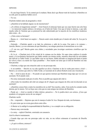 HIPNOSIS

AMANDA QUICK

—Es una larga historia. Te la contaré por la mañana. Baste decir que Baxter trató de localizar a Hamilton en
su club, pero no pudimos hablar con él.
—Ya veo.
Charlotte titubeó antes de preguntarle a Ariel:
—¿Hamilton te ha hablado alguna vez de mesmerismo?
—¿Te refieres al magnetismo animal? —Ariel frunció el entrecejo hasta que sus cejas fueron una sola línea
—. Lo mencionó cuando salimos a la terraza, en el baile de Clyde. Creo que el tema le interesa, y que sabe
mucho sobre él. Sostiene que su potencial ha sido subestimado por la mayoría de los científicos modernos
tales como... eh...
—¿Tales como su hermano?
—Bueno, sí. —Ariel lanzó un suspiro—. Parecía sentir cierto desdén por el interés del señor St. Ives por la
química.
—Entiendo. —Charlotte apartó a un lado los cobertores y saltó de la cama. Fue junto a la ventana—.
Anoche, Baxter y yo nos enteramos de que Hamilton y sus amigos practican el mesmerismo en su club.
—¿Y con eso, qué? Mucha gente crea clubes y sociedades para investigar cuestiones científicas que les
interesan.
—Sí, lo sé. —Charlotte tocó el frío cristal de la ventana con los dedos. No supo cómo explicar el extraño
temor y la involuntaria fascinación que había sentido esa misma noche, mientras observaba las actividades
del club de La Tabla Verde. Lo que había visto no era bueno. Había afectado su imaginación hasta el punto
de volver a traer a su mente las viejas pesadillas—. Pero mucho me temo que el club de Hamilton sea más
bien peculiar.
—Charlotte, te digo que esta situación cada vez me preocupa más.
—A mí también. —Decirlo en voz alta significó un alivio. Charlotte se dio la vuelta para mirar a Ariel—.
Baxter y yo creemos que entre La Tabla Verde y el asesinato de la señora Heskett existe una vinculación.
—No. —Ariel se puso de pie—. No puede ser que quieras insinuar que Hamilton tenga algo que ver con ese
asesinato. No lo puedo creer.
—No estoy insinuando nada por el estilo. Pero es posible que alguien del club sí.
—¡Pero todos los miembros del club son amigos de él! ¡Seguro que ninguno de ellos está involucrado en un
asesinato!
—¿Hamilton conoce bien a todos los miembros de su club? Son muchos, sabes. Esta noche he contado media
docena, por lo menos. Tal vez haya uno o dos que no sean amigos tan íntimos de Hamilton.
—Puede ser. —Ariel se mordió el labio inferior, pensativa—. No lo podría decir con certeza. ¿Crees que
ayudaría si le pregunto acerca de sus amigos?
Charlotte vaciló.
—No —respondió—. Dejemos que esto lo maneje el señor St. Ives. Después de todo, son hermanos.
—Sí, pero temo que no exista gran afecto entre ellos.
—A Baxter se le endilgó la responsabilidad de Hamilton, y va a cumplir con su obligación.
—Pareces muy convencida.
—Lo estoy —replicó Charlotte, sonriendo con cansancio.
Ariel la observó atentamente.
—Cuando digo que esto me preocupa cada vez más, no me refiero solamente al asesinato de Drusilla
Heskett.
—¿A qué te refieres, entonces?
121
MI CAMINO AL ROMANCE

 