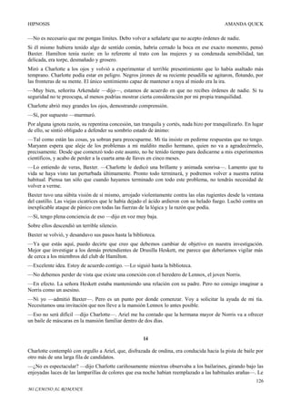 HIPNOSIS

AMANDA QUICK

—No es necesario que me pongas límites. Debo volver a señalarte que no acepto órdenes de nadie.
Si él mismo hubiera tenido algo de sentido común, habría cerrado la boca en ese exacto momento, pensó
Baxter. Hamilton tenía razón: en lo referente al trato con las mujeres y su condenada sensibilidad, tan
delicada, era torpe, desmañado y grosero.
Miró a Charlotte a los ojos y volvió a experimentar el terrible presentimiento que lo había asaltado más
temprano. Charlotte podía estar en peligro. Negros jirones de su reciente pesadilla se agitaron, flotando, por
las fronteras de su mente. El único sentimiento capaz de mantener a raya al miedo era la ira.
—Muy bien, señorita Arkendale —dijo—, estamos de acuerdo en que no recibes órdenes de nadie. Si tu
seguridad no te preocupa, al menos podrías mostrar cierta consideración por mi propia tranquilidad.
Charlotte abrió muy grandes los ojos, demostrando comprensión.
—Sí, por supuesto —murmuró.
Por alguna ignota razón, su repentina concesión, tan tranquila y cortés, nada hizo por tranquilizarlo. En lugar
de ello, se sintió obligado a defender su sombrío estado de ánimo:
—Tal como están las cosas, ya sobran para preocuparme. Mi tía insiste en pedirme respuestas que no tengo.
Maryann espera que aleje de los problemas a mi maldito medio hermano, quien no va a agradecérmelo,
precisamente. Desde que comenzó todo este asunto, no he tenido tiempo para dedicarme a mis experimentos
científicos, y acabo de perder a la cuarta ama de llaves en cinco meses.
—Lo entiendo de veras, Baxter. —Charlotte le dedicó una brillante y animada sonrisa—. Lamento que tu
vida se haya visto tan perturbada últimamente. Pronto todo terminará, y podremos volver a nuestra rutina
habitual. Piensa tan sólo que cuando hayamos terminado con todo este problema, no tendrás necesidad de
volver a verme.
Baxter tuvo una súbita visión de sí mismo, arrojado violentamente contra las olas rugientes desde la ventana
del castillo. Las viejas cicatrices que le había dejado el ácido ardieron con su helado fuego. Luchó contra un
inexplicable ataque de pánico con todas las fuerzas de la lógica y la razón que podía.
—Sí, tengo plena conciencia de eso —dijo en voz muy baja.
Sobre ellos descendió un terrible silencio.
Baxter se volvió, y desanduvo sus pasos hasta la biblioteca.
—Ya que estás aquí, puedo decirte que creo que debemos cambiar de objetivo en nuestra investigación.
Mejor que investigar a los demás pretendientes de Drusilla Heskett, me parece que deberíamos vigilar más
de cerca a los miembros del club de Hamilton.
—Excelente idea. Estoy de acuerdo contigo. —Lo siguió hasta la biblioteca.
—No debemos perder de vista que existe una conexión con el heredero de Lennox, el joven Norris.
—En efecto. La señora Heskett estaba manteniendo una relación con su padre. Pero no consigo imaginar a
Norris como un asesino.
—Ni yo —admitió Baxter—. Pero es un punto por donde comenzar. Voy a solicitar la ayuda de mi tía.
Necesitamos una invitación que nos lleve a la mansión Lennox lo antes posible.
—Eso no será difícil —dijo Charlotte—. Ariel me ha contado que la hermana mayor de Norris va a ofrecer
un baile de máscaras en la mansión familiar dentro de dos días.
14
Charlotte contempló con orgullo a Ariel, que, disfrazada de ondina, era conducida hacia la pista de baile por
otro más de una larga fila de candidatos.
—¿No es espectacular? —dijo Charlotte cariñosamente mientras observaba a los bailarines, girando bajo las
enjoyadas luces de las lamparillas de colores que esa noche habían reemplazado a las habituales arañas—. Le
126
MI CAMINO AL ROMANCE

 