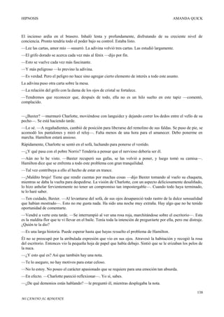 HIPNOSIS

AMANDA QUICK

El incienso ardía en el brasero. Inhaló lenta y profundamente, disfrutando de su creciente nivel de
conciencia. Pronto tendría todo el poder bajo su control. Estaba listo.
—Lee las cartas, amor mío —susurró. La adivina volvió tres cartas. Las estudió largamente.
—El grifo dorado se acerca cada vez más al fénix —dijo por fin.
—Esto se vuelve cada vez más fascinante.
—Y más peligroso —lo previno la adivina.
—Es verdad. Pero el peligro no hace sino agregar cierto elemento de interés a todo este asunto.
La adivina puso otra carta sobre la mesa.
—La relación del grifo con la dama de los ojos de cristal se fortalece.
—Tendremos que reconocer que, después de todo, ella no es un hilo suelto en este tapiz —comentó,
complacido.
—¿Baxter? —murmuró Charlotte, moviéndose con languidez y dejando correr los dedos entre el vello de su
pecho—. Se está haciendo tarde.
—Lo sé. —A regañadientes, cambió de posición para liberarse del remolino de sus faldas. Se puso de pie, se
acomodó los pantalones y miró el reloj—. Falta menos de una hora para el amanecer. Debo ponerme en
marcha. Hamilton estará ansioso.
Rápidamente, Charlotte se sentó en el sofá, luchando para ponerse el vestido.
—¿Y qué pasa con el pobre Norris? Tendería a pensar que el nervioso debería ser él.
—Aún no lo he visto. —Baxter recuperó sus gafas, se las volvió a poner, y luego tomó su camisa—.
Hamilton dice que se enfrenta a todo este problema con gran tranquilidad.
—Tal vez contribuya a ello el hecho de estar en trance.
—¡Maldito brujo! Tiene que rendir cuentas por muchas cosas —dijo Baxter tomando al vuelo su chaqueta,
mientras se daba la vuelta para despedirse. La visión de Charlotte, con un aspecto deliciosamente desaliñado,
lo hizo anhelar fervientemente no tener un compromiso tan impostergable—. Cuando todo haya terminado,
te lo haré saber.
—Ten cuidado, Baxter. —Al levantarse del sofá, de sus ojos desapareció todo rastro de la dulce sensualidad
que habían mostrado—. Esto no me gusta nada. Ha sido una noche muy extraña. Hay algo que no he tenido
oportunidad de comentarte.
—Vendré a verte esta tarde. —Se interrumpió al ver una rosa roja, marchitándose sobre el escritorio—. Esta
es la maldita flor que te vi llevar en el baile. Tenía toda la intención de preguntarte por ella, pero me distraje.
¿Quién te la dio?
—Es una larga historia. Puede esperar hasta que hayas resuelto el problema de Hamilton.
Él no se preocupó por la atribulada expresión que vio en sus ojos. Atravesó la habitación y recogió la rosa
del escritorio. Entonces vio la pequeña hoja de papel que había debajo. Sintió que se le erizaban los pelos de
la nuca.
—¿Y esto qué es? Así que también hay una nota.
—Te lo aseguro, no hay motivos para estar celoso.
—No lo estoy. No poseo el carácter apasionado que se requiere para una emoción tan absurda.
—En efecto. —Charlotte pareció reflexionar—. Yo sí, sabes.
—¿De qué demonios estás hablando? —le preguntó él, mientras desplegaba la nota.
138
MI CAMINO AL ROMANCE

 