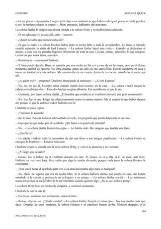 HIPNOSIS

AMANDA QUICK

—Es un placer —respondió. Lo que no le dijo a su visitante es que habría sido igual placer servirle ginebra,
si eso le hubiera soltado la lengua—. Bien, entonces, hablemos del asesinato.
La señora Gatler le dirigió una última mirada a la señora Witty y se inclinó hacia adelante.
—Él no sabía que yo estaba allí, sabe —susurró.
—¿Quién no sabía que usted estaba allí?
—El que la mató. La señora Heskett había dado la noche libre a toda la servidumbre. Lo hacía a menudo
cuando esperaba la visita de lord Lennox. —La señora Gatler lanzó una risita—. Cuando se dedicaban al
asunto, a esos dos les gustaba disponer libremente de toda la casa. Cocina, sótano, saloncito, lo que imagine.
Lo hacían por todos lados, esos dos.
—Resistencia —murmuró Charlotte.
—Y bien puede decirlo. Bien, se suponía que esa noche yo iba a ir a casa de mi hermana, pero en el último
momento cambié de opinión. No tenía muchas ganas de salir, no me sentía bien. Decidí quedarme en casa y
tomar un tónico para mis dolores. Me encontraba en mi cuarto, detrás de la cocina, cuando lo oí andar por
allí.
—¿A quién oyó? —preguntó Charlotte, frunciendo el entrecejo—. ¿A lord Lennox?
—No, no, no era él. Siempre sabía cuándo estaba lord Lennox en la casa. —La señora Gatler meneó la
cabeza con admiración—. Esos dos hacían un gran alboroto. Era asombroso, sí que lo era.
—Continúe, por favor, señora Gatler. ¿El hombre que estaba en el vestíbulo provocó una gran conmoción?
—No. Eso fue lo raro. Llegó tan silenciosamente como la misma muerte. Me di cuenta de que había alguien
allí porque oí que la señora Heskett hablaba con él.
Charlotte se puso rígida.
—¡Entonces lo conocía!
—No lo creo. Parecía haberse sobresaltado al verlo. Le preguntó qué estaba haciendo en su casa.
—Dijo que lo oyó andar por el vestíbulo. ¿No llamó a la puerta de entrada?
—No. —La señora Gatler frunció las cejas—. Lo habría oído. Me imagino que tendría una llave.
—¿Una llave?
—La señora Heskett tenía la costumbre de dar una llave a sus amigos predilectos. —La señora Gatler se
encogió de hombros—. Lennox tenía una.
Charlotte cruzó su mirada con la de la señora Witty, y volvió su atención a su visitante.
—¿Y luego que ocurrió?
—Bueno, los oí hablar en el vestíbulo durante un rato. Al menos, la oí a ella. A él no pude oírle bien.
Hablaba en voz muy baja. Pero sabía que algo le estaba diciendo, porque cada tanto la señora Heskett le
contestaba.
—¿Fue usted hasta el vestíbulo para ver si su ama necesitaba algo para su huésped?
—No, claro. Se supone que era mi noche libre. Si la señora hubiera sabido que estaba en casa, me habría
mandado a la cocina a prepararle un refrigerio a su amigo. —La señora Gatler son rió—. Los señorones
nunca recuerdan la noche libre de la servidumbre cuando quieren algo. ¿No es así, señora Witty?
La señora Witty hizo un ruidito de simpatía, y continuó amasando.
Charlotte le sirvió más té.
—Por favor, continúe con su historia, señora Gatler.
—Bueno, déjeme ver. ¿Dónde estaba? —La señora Gatler frunció el entrecejo—. No hay mucho más que
decir. Después de unos instantes, la señora Heskett y el caballero fueron arriba. Minutos después, oí el
144
MI CAMINO AL ROMANCE

 