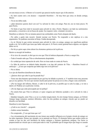 HIPNOSIS

AMANDA QUICK

era una mueca severa. A Baxter se le ocurrió que parecía mucho mayor que el día anterior.
—Sí, haré cuanto esté a mi alcance —respondió Hamilton—. Sé muy bien que estoy en deuda contigo,
Baxter.
—Tú no me debes nada.
—¿Qué demonios quieres decir con eso? Le salvaste la vida a mi amigo. Para mí, eso no tiene precio. Ni
para Norris.
—Tú fuiste el que hizo todo lo necesario para salvarle la vida a Norris. Dejaste a un lado tus sentimientos
personales, y recurriste a mí en busca de ayuda. Eso requiere valor, voluntad e inventiva.
Hamilton se ruborizó. Por un instante pareció tan confundido como Norris después del duelo.
—No sabía a quién más recurrir. Intenté razonar con Norris. No respondió a mis súplicas ni a mis
argumentos. No pudimos encontrar al brujo. Estaba desesperado.
—Lo sé. Hiciste lo que creíste necesario para salvarle la vida a tu amigo, aunque eso significara pedirme
ayuda a mí. Sé lo difícil que tiene que haber sido para ti. Si Norris siente gratitud hacia alguien, ese alguien
debes ser tú.
—No fui yo quien supo cómo alterar los elementos químicos de la pólvora.
Baxter se encogió de hombros.
—Si te sirve de consuelo, te diré que no creo que Tiles le hubiera disparado a Norris a sangre fría.
—Todo el mundo sabe que Tiles es absolutamente despiadado.
—Es verdad que tiene reputación de serlo. Pero no tiene nada en contra de Norris.
—La falta de motivos no debería haber detenido a un tipo del carácter de Tiles. —Hamilton frunció el
entrecejo—. ¿Crees que sospecha que había algo raro en la pólvora?
—No es idiota.
Los ojos de Hamilton destellaron de alarma.
—¿Quieres decir que sabe lo que ha pasado hoy?
—Tiene una idea bastante aproximada de por qué hoy ha fallado su pistola, sí. Y también tiene muy presente
que yo soy químico. No tuvo que razonar mucho para poner las piezas en su sitio y llegar a una conclusión.
—¡Por los fuegos del infierno, Baxter, si sabe lo de la pólvora, es posible que te eche la culpa, y te rete a
duelo a ti! Podrías ser su próxima víctima.
—¡No me digas que estás preocupado por mi pellejo!
—No estaría bien que Tiles te utilizara a ti para vengarse por haberme ayudado a mí a salvarle la vida a
Norris.
—Quédate tranquilo, entre Tiles y yo no va a haber ningún duelo. En otro tiempo fuimos amigos, en Oxford.
Aunque luego tomamos caminos diferentes, entre los dos perdura un antiguo vínculo que no puede ser
disuelto con facilidad.
Hamilton lo miró fijamente.
—¿Cuál es ese vínculo? —preguntó.
—Ambos somos bastardos.
—No comprendo. ¿Y eso qué tiene que ver?
—Las circunstancias del nacimiento de uno tienen una notable influencia en el propio círculo de amigos en
los años siguientes. Piensa, por ejemplo, en tu amistad con Norris. El elemento básico que ambos tenéis en
común es que los dos sois herederos de títulos antiguos y fortunas igualmente antiguas. Ese factor os
proporcionará un vínculo que os unirá para toda la vida. Es probable que tú tengas hijos que luego se casarán
147
MI CAMINO AL ROMANCE

 
