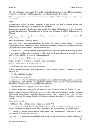 HIPNOSIS

AMANDA QUICK

sobre ella había varias cartas puestas boca arriba. Una de ellas había caído al suelo. Mostraba una figura
envuelta en un manto, que portaba una guadaña. La inconfundible imagen de la muerte.
Rodeó la mesita, y miró hacia la chimenea. En el suelo, al lado del sofá escarlata, yacía un bulto de satén
color carmesí.
Juliana.
Sintiendo que los pulmones le ardían, Charlotte corrió hacia la figura caída sobre la alfombra. No pudo decir
si Juliana estaba viva o muerta. No tenía tiempo para verificarlo.
Sosteniendo con una mano el pañuelo apretado contra la boca, aferró a Juliana por un tobillo y comenzó a
arrastrarla hacia la puerta. Afortunadamente, la bata de satén de Juliana se deslizó fácilmente sobre la
alfombra.
Pero la puerta estaba muy lejos. Supo que no lo lograría si no podía respirar aunque fuera una sola vez. Ya
estaba completamente mareada.
Inhaló cuidadosamente a través del pañuelo.
Pero el fino linón, si bien redujo la intensidad del incienso, no alcanzó a filtrarlo del todo. Al principio,
Charlotte pensó que no le había hecho efecto. Pero enseguida comprobó, horrorizada, que la habitación negra
y escarlata comenzaba a esfumarse y disolverse ante sus ojos.
El incienso, pensó. El incienso era lo que le estaba haciendo esto. Debía continuar avanzando hacia la puerta.
El peso muerto de Juliana pareció aumentar. El salón era un mar de sangre. La puerta, la entrada al mismo
infierno. Detrás del dintel, un monstruo estaba aguardándola.
Es el incienso. El incienso. Debo seguir avanzando.
Un paso más. Sólo un pasito más, se prometió. Luego, podría respirar.
Arrastró a Juliana a través de la entrada al Hades...
... y se encontró caída sobre un frío suelo de mosaicos.
Se quitó el pañuelo de la boca y aspiró el aire un poco menos viciado del vestíbulo. La acometió un violento
acceso de tos.
—¡Por todos los diablos, Charlotte!
—¡Baxter! ¡Baxter, estoy aquí!
El sonido de su voz fue más estimulante que cualquier tónico. Aspiró nuevamente, jadeando, y se secó los
ojos lagrimeantes. Parpadeó varias veces y pudo ver a Baxter, corriendo hacia ella a través de la humareda.
Había entrado en la casa por la cocina, como lo había hecho ella.
—¿Qué ha ocurrido aquí? —preguntó en voz baja y terrible.
—¡Gracias a Dios que has venido! ¡Estoy tan contenta de verte! Se trata de Juliana. No sé si aún está viva.
No podía enfocar claramente a Baxter. Mientras se acercaba a ella, parecía moverse y ondular, cambiando
sutilmente de forma. Parecía como si se alterara su esencia, entre la humana y otra... otra cosa, muy
diferente. Peligrosa. Sus ojos de alquimista brillaban con demasiada intensidad en la atmósfera cargada de
incienso.
Baxter la miró a los ojos.
—Sal de aquí —dijo—. Rápido. Yo me ocuparé de la señorita Post.
—¡Hay tanto de este extraño humo! —dijo Charlotte, frunciendo la nariz. El vestíbulo parecía distinto. La
escalera se había deslizado varios metros hacia la izquierda—. Me temo que se haya incendiado el salón.
—Ya veré una vez que os haya podido llevar hasta el coche, a ti y a la señorita Post. ¡Por el amor de Dios, ve
hasta la puerta de entrada! ¡Está más cerca!
—Sí, claro. —No podía pensar con claridad. Todo se movía, adoptando diversos colores, cambiando de
150
MI CAMINO AL ROMANCE

 