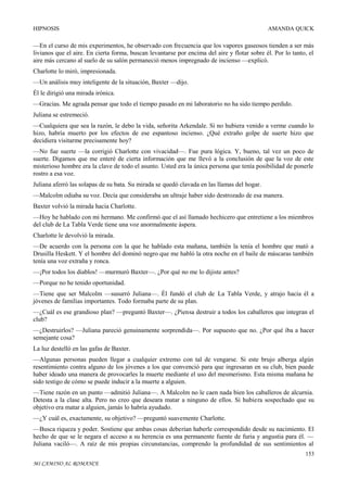 HIPNOSIS

AMANDA QUICK

—En el curso de mis experimentos, he observado con frecuencia que los vapores gaseosos tienden a ser más
livianos que el aire. En cierta forma, buscan levantarse por encima del aire y flotar sobre él. Por lo tanto, el
aire más cercano al suelo de su salón permaneció menos impregnado de incienso —explicó.
Charlotte lo miró, impresionada.
—Un análisis muy inteligente de la situación, Baxter —dijo.
Él le dirigió una mirada irónica.
—Gracias. Me agrada pensar que todo el tiempo pasado en mi laboratorio no ha sido tiempo perdido.
Juliana se estremeció.
—Cualquiera que sea la razón, le debo la vida, señorita Arkendale. Si no hubiera venido a verme cuando lo
hizo, habría muerto por los efectos de ese espantoso incienso. ¿Qué extraño golpe de suerte hizo que
decidiera visitarme precisamente hoy?
—No fue suerte —la corrigió Charlotte con vivacidad—. Fue pura lógica. Y, bueno, tal vez un poco de
suerte. Digamos que me enteré de cierta información que me llevó a la conclusión de que la voz de este
misterioso hombre era la clave de todo el asunto. Usted era la única persona que tenía posibilidad de ponerle
rostro a esa voz.
Juliana aferró las solapas de su bata. Su mirada se quedó clavada en las llamas del hogar.
—Malcolm odiaba su voz. Decía que consideraba un ultraje haber sido destrozado de esa manera.
Baxter volvió la mirada hacia Charlotte.
—Hoy he hablado con mi hermano. Me confirmó que el así llamado hechicero que entretiene a los miembros
del club de La Tabla Verde tiene una voz anormalmente áspera.
Charlotte le devolvió la mirada.
—De acuerdo con la persona con la que he hablado esta mañana, también la tenía el hombre que mató a
Drusilla Heskett. Y el hombre del dominó negro que me habló la otra noche en el baile de máscaras también
tenía una voz extraña y ronca.
—¡Por todos los diablos! —murmuró Baxter—. ¿Por qué no me lo dijiste antes?
—Porque no he tenido oportunidad.
—Tiene que ser Malcolm —susurró Juliana—. Él fundó el club de La Tabla Verde, y atrajo hacia él a
jóvenes de familias importantes. Todo formaba parte de su plan.
—¿Cuál es ese grandioso plan? —preguntó Baxter—. ¿Piensa destruir a todos los caballeros que integran el
club?
—¿Destruirlos? —Juliana pareció genuinamente sorprendida—. Por supuesto que no. ¿Por qué iba a hacer
semejante cosa?
La luz destelló en las gafas de Baxter.
—Algunas personas pueden llegar a cualquier extremo con tal de vengarse. Si este brujo alberga algún
resentimiento contra alguno de los jóvenes a los que convenció para que ingresaran en su club, bien puede
haber ideado una manera de provocarles la muerte mediante el uso del mesmerismo. Esta misma mañana he
sido testigo de cómo se puede inducir a la muerte a alguien.
—Tiene razón en un punto —admitió Juliana—. A Malcolm no le caen nada bien los caballeros de alcurnia.
Detesta a la clase alta. Pero no creo que deseara matar a ninguno de ellos. Si hubiera sospechado que su
objetivo era matar a alguien, jamás lo habría ayudado.
—¿Y cuál es, exactamente, su objetivo? —preguntó suavemente Charlotte.
—Busca riqueza y poder. Sostiene que ambas cosas deberían haberle correspondido desde su nacimiento. El
hecho de que se le negara el acceso a su herencia es una permanente fuente de furia y angustia para él. —
Juliana vaciló—. A raíz de mis propias circunstancias, comprendo la profundidad de sus sentimientos al
153
MI CAMINO AL ROMANCE

 
