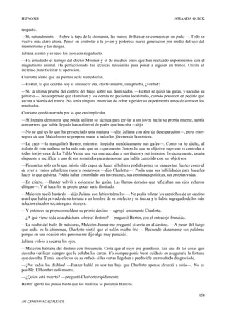 HIPNOSIS

AMANDA QUICK

respecto.
—Sí, naturalmente. —Sobre la tapa de la chimenea, las manos de Baxter se cerraron en un puño—. Todo se
vuelve más claro ahora. Pensó en controlar a la joven y poderosa nueva generación por medio del uso del
mesmerismo y las drogas.
Juliana asintió y se secó los ojos con su pañuelo.
—Ha estudiado el trabajo del doctor Mesmer y el de muchos otros que han realizado experimentos con el
magnetismo animal. Ha perfeccionado las técnicas necesarias para poner a alguien en trance. Utiliza el
incienso para facilitar la operación.
Charlotte sintió que las palmas se le humedecían.
—Baxter, lo que ocurrió hoy al amanecer era, efectivamente, una prueba, ¿verdad?
—Sí, la última prueba del control del brujo sobre sus dominados. —Baxter se quitó las gafas, y sacudió su
pañuelo—. No sorprende que Hamilton y los demás no pudieran localizarlo, cuando pensaron en pedirle que
sacara a Norris del trance. No tenía ninguna intención de echar a perder su experimento antes de conocer los
resultados.
Charlotte quedó aterrada por lo que eso implicaba.
—Si lograba demostrar que podía utilizar su técnica para enviar a un joven hacia su propia muerte, sabría
con certeza que había llegado hasta el nivel de poder que buscaba —dijo.
—No sé qué es lo que ha presenciado esta mañana —dijo Juliana con aire de desesperación—, pero estoy
segura de que Malcolm no se propone matar a todos los jóvenes de la nobleza.
—Le creo —la tranquilizó Baxter, mientras limpiaba metódicamente sus gafas—. Como ya he dicho, el
trabajo de esta mañana no ha sido más que un experimento. Sospecho que su objetivo supremo es controlar a
todos los jóvenes de La Tabla Verde una vez que accedan a sus títulos y patrimonios. Evidentemente, estaba
dispuesto a sacrificar a uno de sus sometidos para demostrar que había cumplido con sus objetivos.
—Piensa tan sólo en lo que habría sido capaz de hacer si hubiera podido poner en trances tan fuertes como el
de ayer a varios caballeros ricos y poderosos —dijo Charlotte—. Podía usar sus habilidades para hacerles
hacer lo que quisiera. Podría haber controlado sus inversiones, sus opiniones políticas, sus propias vidas.
—En efecto. —Baxter volvió a colocarse las gafas. Las llamas doradas que reflejaban sus ojos echaron
chispas—. Y al hacerlo, su propio poder sería ilimitado.
—Malcolm nació bastardo —dijo Juliana con labios trémulos—. No podía tolerar los caprichos de un destino
cruel que había privado de su fortuna a un hombre de su intelecto y su fuerza y lo había segregado de los más
selectos círculos sociales para siempre.
—Y entonces se propuso moldear su propio destino —agregó lentamente Charlotte.
—¿A qué viene toda esta cháchara sobre el destino? —preguntó Baxter, con el entrecejo fruncido.
—La noche del baile de máscaras, Malcolm Janner me preguntó si creía en el destino. —A pesar del fuego
que ardía en la chimenea, Charlotte sintió que el salón estaba frío—. Recuerdo claramente sus palabras
porque en una ocasión otra persona me dijo algo muy parecido.
Juliana volvió a secarse los ojos.
—Malcolm hablaba del destino con frecuencia. Creía que el suyo era grandioso. Era una de las cosas que
deseaba verificar siempre que le echaba las cartas. Yo siempre ponía buen cuidado en asegurarle la fortuna
que deseaba. Temía los efectos de su enfado si las cartas llegaban a predecirle un resultado desgraciado.
—¡Por todos los diablos! —Baxter habló en voz tan baja que Charlotte apenas alcanzó a oírlo—. No es
posible. El hombre está muerto.
—¿Quién está muerto? —preguntó Charlotte rápidamente.
Baxter apretó los puños hasta que los nudillos se pusieron blancos.
154
MI CAMINO AL ROMANCE

 